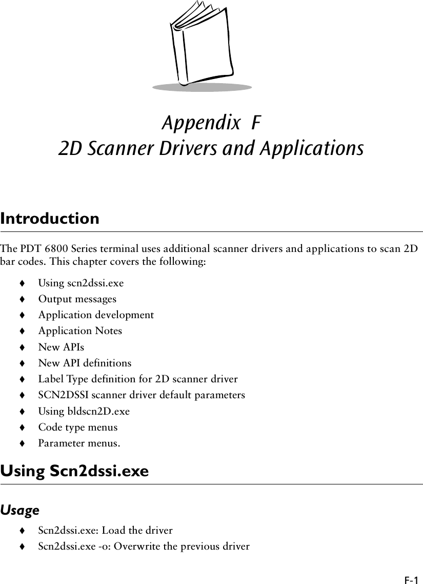 F-1Appendix  F2D Scanner Drivers and ApplicationsIntroductionThe PDT 6800 Series terminal uses additional scanner drivers and applications to scan 2D bar codes. This chapter covers the following:!Using scn2dssi.exe!Output messages!Application development!Application Notes!New APIs!New API definitions!Label Type definition for 2D scanner driver!SCN2DSSI scanner driver default parameters!Using bldscn2D.exe!Code type menus!Parameter menus.Using Scn2dssi.exeUsage!Scn2dssi.exe: Load the driver!Scn2dssi.exe -o: Overwrite the previous driver