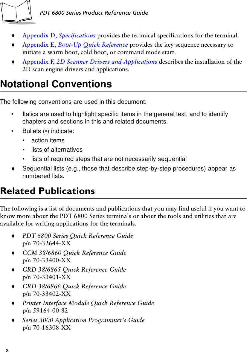 xPDT 6800 Series Product Reference Guide!Appendix D, Specifications provides the technical specifications for the terminal.!Appendix E, Boot-Up Quick Reference provides the key sequence necessary to initiate a warm boot, cold boot, or command mode start.!Appendix F, 2D Scanner Drivers and Applications describes the installation of the 2D scan engine drivers and applications.Notational ConventionsThe following conventions are used in this document:• Italics are used to highlight specific items in the general text, and to identify chapters and sections in this and related documents.• Bullets (•) indicate:• action items• lists of alternatives• lists of required steps that are not necessarily sequential!Sequential lists (e.g., those that describe step-by-step procedures) appear as numbered lists.Related PublicationsThe following is a list of documents and publications that you may find useful if you want to know more about the PDT 6800 Series terminals or about the tools and utilities that are available for writing applications for the terminals.!PDT 6800 Series Quick Reference Guidep/n 70-32644-XX!CCM 38/6860 Quick Reference Guidep/n 70-33400-XX!CRD 38/6865 Quick Reference Guidep/n 70-33401-XX!CRD 38/6866 Quick Reference Guidep/n 70-33402-XX!Printer Interface Module Quick Reference Guidep/n 59164-00-82!Series 3000 Application Programmer&apos;s Guidep/n 70-16308-XX