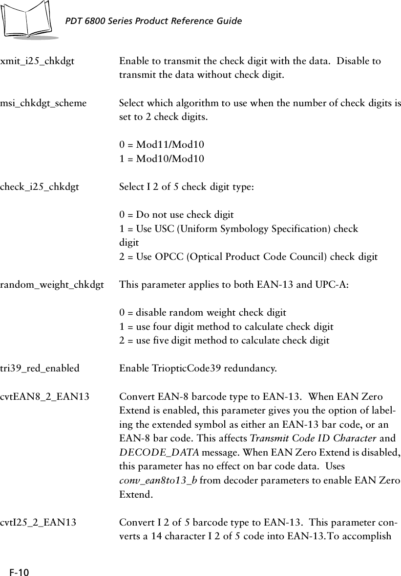 F-10PDT 6800 Series Product Reference Guidexmit_i25_chkdgt Enable to transmit the check digit with the data.  Disable to transmit the data without check digit. msi_chkdgt_scheme Select which algorithm to use when the number of check digits is set to 2 check digits.  0 = Mod11/Mod101 = Mod10/Mod10check_i25_chkdgt Select I 2 of 5 check digit type:0 = Do not use check digit1 = Use USC (Uniform Symbology Specification) checkdigit2 = Use OPCC (Optical Product Code Council) check digitrandom_weight_chkdgt This parameter applies to both EAN-13 and UPC-A:0 = disable random weight check digit1 = use four digit method to calculate check digit2 = use five digit method to calculate check digittri39_red_enabled Enable TriopticCode39 redundancy.cvtEAN8_2_EAN13 Convert EAN-8 barcode type to EAN-13.  When EAN Zero Extend is enabled, this parameter gives you the option of label-ing the extended symbol as either an EAN-13 bar code, or an EAN-8 bar code. This affects Transmit Code ID Character and DECODE_DATA message. When EAN Zero Extend is disabled, this parameter has no effect on bar code data.  Uses conv_ean8to13_b from decoder parameters to enable EAN Zero Extend.cvtI25_2_EAN13 Convert I 2 of 5 barcode type to EAN-13.  This parameter con-verts a 14 character I 2 of 5 code into EAN-13. To accomplish 