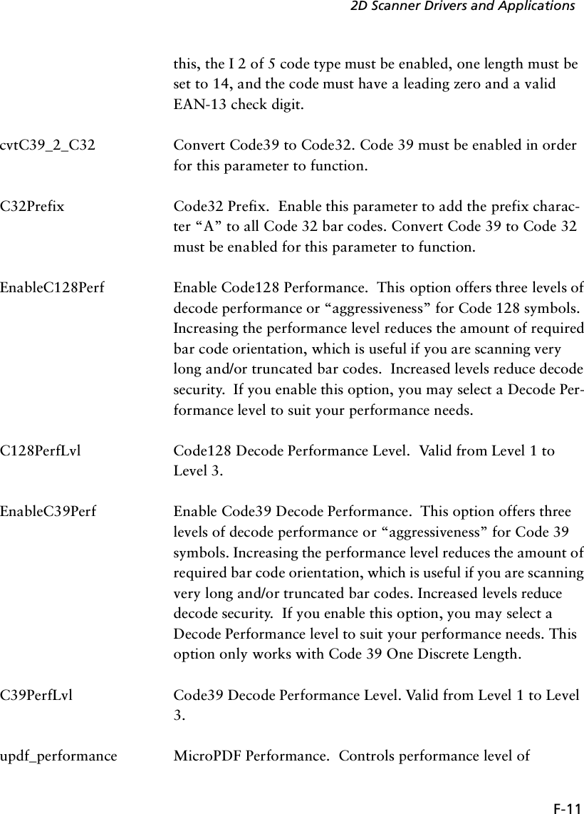 F-112D Scanner Drivers and Applicationsthis, the I 2 of 5 code type must be enabled, one length must be set to 14, and the code must have a leading zero and a valid EAN-13 check digit.cvtC39_2_C32 Convert Code39 to Code32. Code 39 must be enabled in order for this parameter to function.C32Prefix Code32 Prefix.  Enable this parameter to add the prefix charac-ter “A” to all Code 32 bar codes. Convert Code 39 to Code 32 must be enabled for this parameter to function.EnableC128Perf Enable Code128 Performance.  This option offers three levels of decode performance or “aggressiveness” for Code 128 symbols.  Increasing the performance level reduces the amount of required bar code orientation, which is useful if you are scanning very long and/or truncated bar codes.  Increased levels reduce decode security.  If you enable this option, you may select a Decode Per-formance level to suit your performance needs.C128PerfLvl Code128 Decode Performance Level.  Valid from Level 1 to Level 3.EnableC39Perf Enable Code39 Decode Performance.  This option offers three levels of decode performance or “aggressiveness” for Code 39 symbols. Increasing the performance level reduces the amount of required bar code orientation, which is useful if you are scanning very long and/or truncated bar codes. Increased levels reduce decode security.  If you enable this option, you may select a Decode Performance level to suit your performance needs. This option only works with Code 39 One Discrete Length.C39PerfLvl Code39 Decode Performance Level. Valid from Level 1 to Level 3.updf_performance MicroPDF Performance.  Controls performance level of 