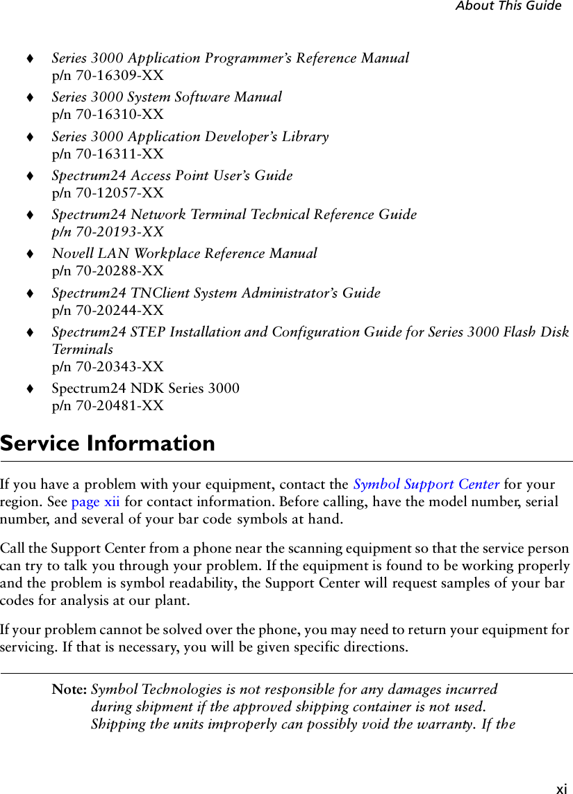 xiAbout This Guide!Series 3000 Application Programmer’s Reference Manualp/n 70-16309-XX!Series 3000 System Software Manualp/n 70-16310-XX!Series 3000 Application Developer’s Libraryp/n 70-16311-XX!Spectrum24 Access Point User’s Guidep/n 70-12057-XX!Spectrum24 Network Terminal Technical Reference Guidep/n 70-20193-XX!Novell LAN Workplace Reference Manualp/n 70-20288-XX!Spectrum24 TNClient System Administrator’s Guidep/n 70-20244-XX!Spectrum24 STEP Installation and Configuration Guide for Series 3000 Flash Disk Ter minalsp/n 70-20343-XX!Spectrum24 NDK Series 3000p/n 70-20481-XXService InformationIf you have a problem with your equipment, contact the Symbol Support Center for your region. See page xii for contact information. Before calling, have the model number, serial number, and several of your bar code symbols at hand.Call the Support Center from a phone near the scanning equipment so that the service person can try to talk you through your problem. If the equipment is found to be working properly and the problem is symbol readability, the Support Center will request samples of your bar codes for analysis at our plant.If your problem cannot be solved over the phone, you may need to return your equipment for servicing. If that is necessary, you will be given specific directions.Note: Symbol Technologies is not responsible for any damages incurred during shipment if the approved shipping container is not used. Shipping the units improperly can possibly void the warranty. If the 