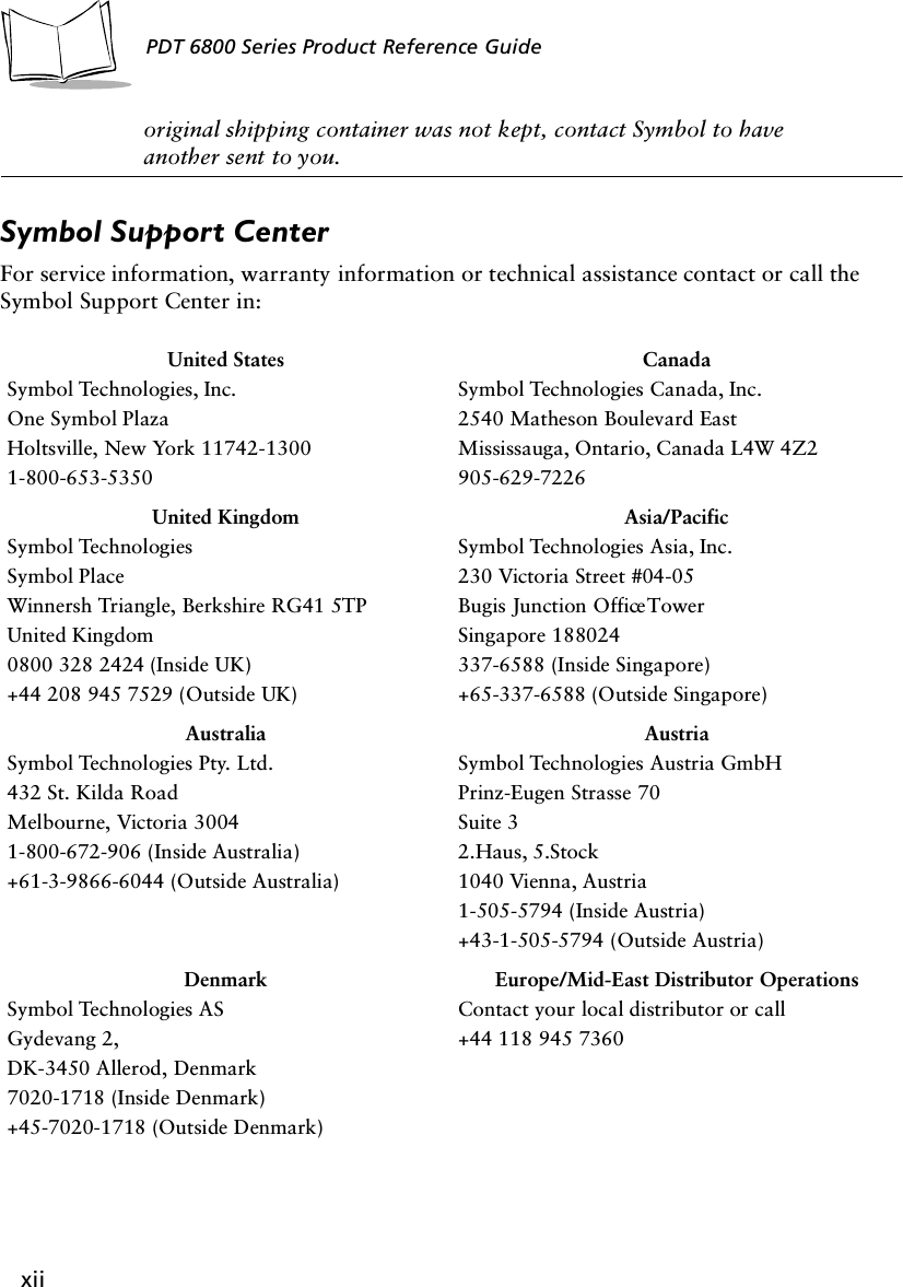 xiiPDT 6800 Series Product Reference Guideoriginal shipping container was not kept, contact Symbol to have another sent to you.Symbol Support CenterFor service information, warranty information or technical assistance contact or call the Symbol Support Center in:United StatesSymbol Technologies, Inc.One Symbol PlazaHoltsville, New York 11742-13001-800-653-5350CanadaSymbol Technologies Canada, Inc.2540 Matheson Boulevard EastMississauga, Ontario, Canada L4W 4Z2905-629-7226United KingdomSymbol TechnologiesSymbol PlaceWinnersh Triangle, Berkshire RG41 5TPUnited Kingdom0800 328 2424 (Inside UK)+44 208 945 7529 (Outside UK)Asia/PacificSymbol Technologies Asia, Inc.230 Victoria Street #04-05Bugis Junction Office TowerSingapore 188024337-6588 (Inside Singapore)+65-337-6588 (Outside Singapore)AustraliaSymbol Technologies Pty. Ltd.432 St. Kilda RoadMelbourne, Victoria 30041-800-672-906 (Inside Australia)+61-3-9866-6044 (Outside Australia)AustriaSymbol Technologies Austria GmbH Prinz-Eugen Strasse 70Suite 32.Haus, 5.Stock1040 Vienna, Austria1-505-5794 (Inside Austria)+43-1-505-5794 (Outside Austria)DenmarkSymbol Technologies ASGydevang 2,DK-3450 Allerod, Denmark7020-1718 (Inside Denmark)+45-7020-1718 (Outside Denmark)Europe/Mid-East Distributor OperationsContact your local distributor or call+44 118 945 7360