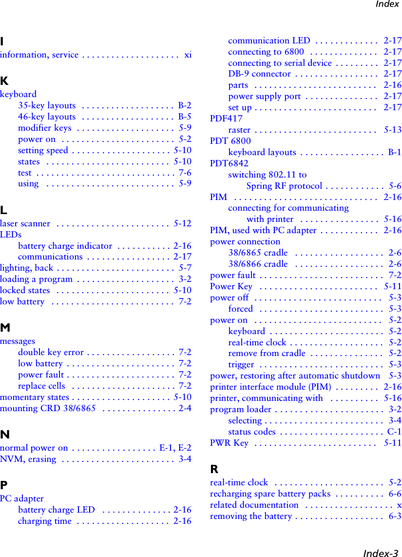 Index-3IndexIinformation, service . . . . . . . . . . . . . . . . . . . .  xiKkeyboard35-key layouts  . . . . . . . . . . . . . . . . . . . B-246-key layouts  . . . . . . . . . . . . . . . . . . . B-5modifier keys  . . . . . . . . . . . . . . . . . . . .  5-9power on  . . . . . . . . . . . . . . . . . . . . . . .  5-2setting speed  . . . . . . . . . . . . . . . . . . . . 5-10states   . . . . . . . . . . . . . . . . . . . . . . . . .  5-10test  . . . . . . . . . . . . . . . . . . . . . . . . . . . .  7-6using   . . . . . . . . . . . . . . . . . . . . . . . . . .  5-9Llaser scanner   . . . . . . . . . . . . . . . . . . . . . . .  5-12LEDsbattery charge indicator  . . . . . . . . . . . 2-16communications  . . . . . . . . . . . . . . . . .  2-17lighting, back . . . . . . . . . . . . . . . . . . . . . . . .  5-7loading a program  . . . . . . . . . . . . . . . . . . . .  3-2locked states   . . . . . . . . . . . . . . . . . . . . . . .  5-10low battery   . . . . . . . . . . . . . . . . . . . . . . . . .  7-2Mmessagesdouble key error . . . . . . . . . . . . . . . . . .  7-2low battery  . . . . . . . . . . . . . . . . . . . . . .  7-2power fault . . . . . . . . . . . . . . . . . . . . . .  7-2replace cells   . . . . . . . . . . . . . . . . . . . . .  7-2momentary states . . . . . . . . . . . . . . . . . . . . 5-10mounting CRD 38/6865   . . . . . . . . . . . . . . . 2-4Nnormal power on  . . . . . . . . . . . . . . . . .  E-1, E-2NVM, erasing  . . . . . . . . . . . . . . . . . . . . . . .  3-4PPC adapterbattery charge LED   . . . . . . . . . . . . . . 2-16charging time  . . . . . . . . . . . . . . . . . . .  2-16communication LED  . . . . . . . . . . . . .  2-17connecting to 6800   . . . . . . . . . . . . . .  2-17connecting to serial device  . . . . . . . . .  2-17DB-9 connector  . . . . . . . . . . . . . . . . .  2-17parts   . . . . . . . . . . . . . . . . . . . . . . . . .  2-16power supply port  . . . . . . . . . . . . . . .  2-17set up . . . . . . . . . . . . . . . . . . . . . . . . .  2-17PDF417raster  . . . . . . . . . . . . . . . . . . . . . . . . .  5-13PDT 6800keyboard layouts  . . . . . . . . . . . . . . . . .  B-1PDT6842switching 802.11 to Spring RF protocol . . . . . . . . . . . .  5-6PIM   . . . . . . . . . . . . . . . . . . . . . . . . . . . . .  2-16connecting for communicating with printer   . . . . . . . . . . . . . . . .  5-16PIM, used with PC adapter  . . . . . . . . . . . .  2-16power connection38/6865 cradle   . . . . . . . . . . . . . . . . . .  2-638/6866 cradle   . . . . . . . . . . . . . . . . . .  2-6power fault  . . . . . . . . . . . . . . . . . . . . . . . . .  7-2Power Key   . . . . . . . . . . . . . . . . . . . . . . . .  5-11power off  . . . . . . . . . . . . . . . . . . . . . . . . . .  5-3forced   . . . . . . . . . . . . . . . . . . . . . . . . .  5-3power on   . . . . . . . . . . . . . . . . . . . . . . . . . .  5-2keyboard  . . . . . . . . . . . . . . . . . . . . . . .  5-2real-time clock . . . . . . . . . . . . . . . . . . .  5-2remove from cradle  . . . . . . . . . . . . . . .  5-2trigger  . . . . . . . . . . . . . . . . . . . . . . . . .  5-3power, restoring after automatic shutdown   5-3printer interface module (PIM)  . . . . . . . . .  2-16printer, communicating with   . . . . . . . . . .  5-16program loader . . . . . . . . . . . . . . . . . . . . . .  3-2selecting . . . . . . . . . . . . . . . . . . . . . . . .  3-4status codes  . . . . . . . . . . . . . . . . . . . . .  C-1PWR Key  . . . . . . . . . . . . . . . . . . . . . . . . .  5-11Rreal-time clock   . . . . . . . . . . . . . . . . . . . . . .  5-2recharging spare battery packs  . . . . . . . . . .  6-6related documentation   . . . . . . . . . . . . . . . . . .  xremoving the battery . . . . . . . . . . . . . . . . . .  6-3