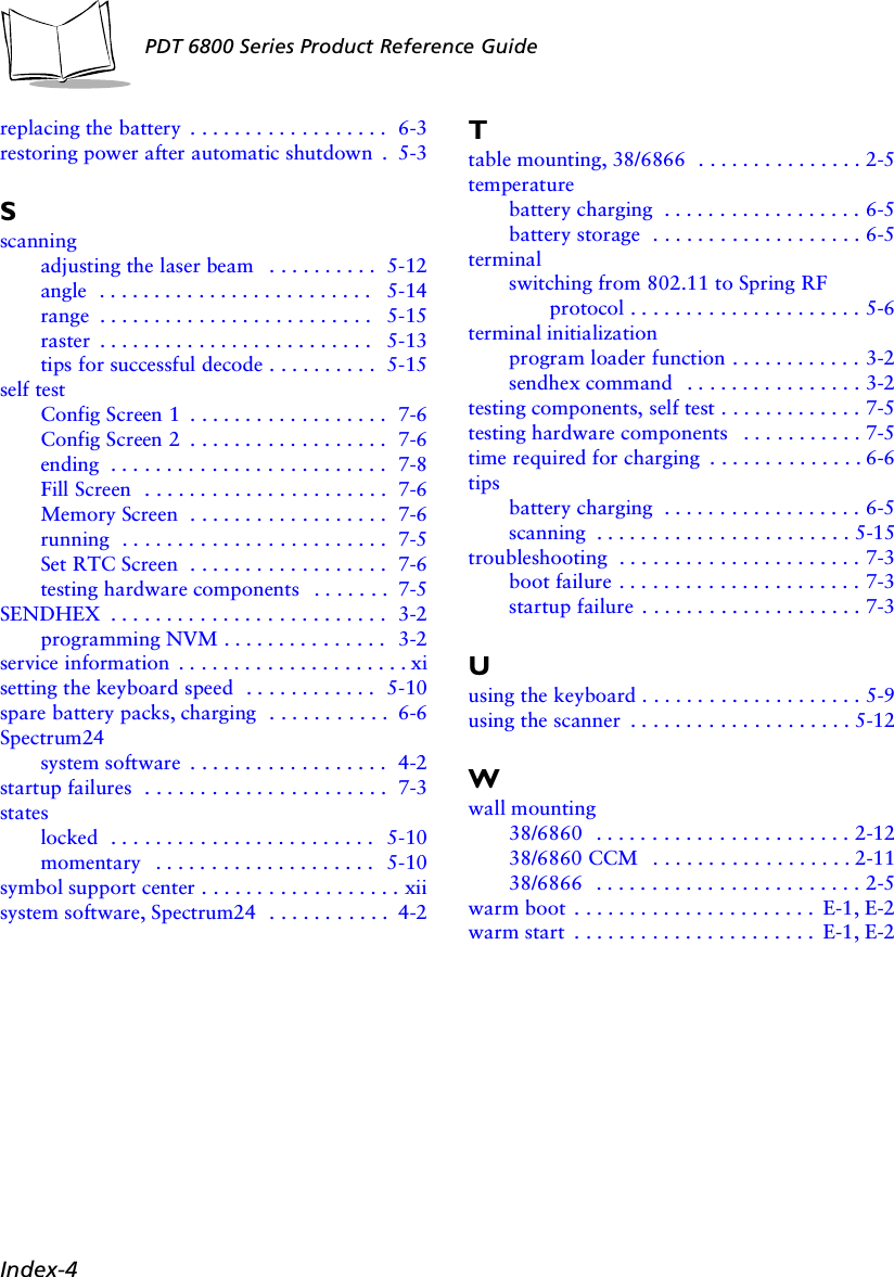 Index-4PDT 6800 Series Product Reference Guidereplacing the battery  . . . . . . . . . . . . . . . . . .  6-3restoring power after automatic shutdown  .  5-3Sscanningadjusting the laser beam   . . . . . . . . . .  5-12angle  . . . . . . . . . . . . . . . . . . . . . . . . .  5-14range  . . . . . . . . . . . . . . . . . . . . . . . . .  5-15raster  . . . . . . . . . . . . . . . . . . . . . . . . .  5-13tips for successful decode . . . . . . . . . .  5-15self testConfig Screen 1  . . . . . . . . . . . . . . . . . .  7-6Config Screen 2  . . . . . . . . . . . . . . . . . .  7-6ending  . . . . . . . . . . . . . . . . . . . . . . . . .  7-8Fill Screen  . . . . . . . . . . . . . . . . . . . . . .  7-6Memory Screen  . . . . . . . . . . . . . . . . . .  7-6running  . . . . . . . . . . . . . . . . . . . . . . . .  7-5Set RTC Screen  . . . . . . . . . . . . . . . . . .  7-6testing hardware components   . . . . . . .  7-5SENDHEX  . . . . . . . . . . . . . . . . . . . . . . . . .  3-2programming NVM . . . . . . . . . . . . . . .  3-2service information  . . . . . . . . . . . . . . . . . . . . . xisetting the keyboard speed  . . . . . . . . . . . .  5-10spare battery packs, charging  . . . . . . . . . . .  6-6Spectrum24system software  . . . . . . . . . . . . . . . . . .  4-2startup failures  . . . . . . . . . . . . . . . . . . . . . .  7-3stateslocked  . . . . . . . . . . . . . . . . . . . . . . . .  5-10momentary   . . . . . . . . . . . . . . . . . . . .  5-10symbol support center . . . . . . . . . . . . . . . . . . xiisystem software, Spectrum24  . . . . . . . . . . .  4-2Ttable mounting, 38/6866  . . . . . . . . . . . . . . . 2-5temperaturebattery charging  . . . . . . . . . . . . . . . . . . 6-5battery storage  . . . . . . . . . . . . . . . . . . . 6-5terminalswitching from 802.11 to Spring RF protocol . . . . . . . . . . . . . . . . . . . . . 5-6terminal initializationprogram loader function . . . . . . . . . . . . 3-2sendhex command   . . . . . . . . . . . . . . . . 3-2testing components, self test . . . . . . . . . . . . . 7-5testing hardware components   . . . . . . . . . . . 7-5time required for charging  . . . . . . . . . . . . . . 6-6tipsbattery charging  . . . . . . . . . . . . . . . . . . 6-5scanning  . . . . . . . . . . . . . . . . . . . . . . . 5-15troubleshooting  . . . . . . . . . . . . . . . . . . . . . . 7-3boot failure . . . . . . . . . . . . . . . . . . . . . . 7-3startup failure  . . . . . . . . . . . . . . . . . . . . 7-3Uusing the keyboard . . . . . . . . . . . . . . . . . . . . 5-9using the scanner  . . . . . . . . . . . . . . . . . . . . 5-12Wwall mounting38/6860  . . . . . . . . . . . . . . . . . . . . . . . 2-1238/6860 CCM   . . . . . . . . . . . . . . . . . . 2-1138/6866  . . . . . . . . . . . . . . . . . . . . . . . . 2-5warm boot . . . . . . . . . . . . . . . . . . . . . .  E-1, E-2warm start  . . . . . . . . . . . . . . . . . . . . . .  E-1, E-2