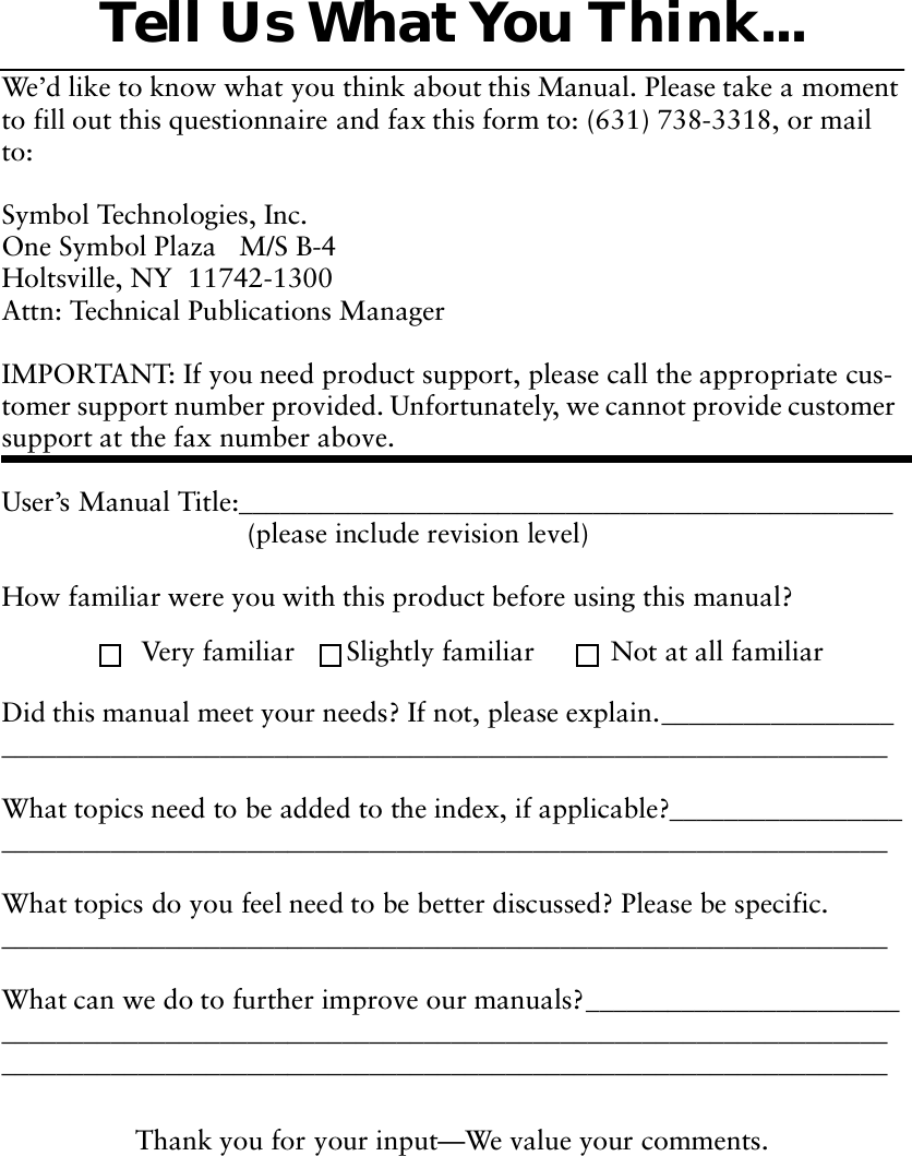 Thank you for your input—We value your comments.Tell Us What You Think...We’d like to know what you think about this Manual. Please take a moment to fill out this questionnaire and fax this form to: (631) 738-3318, or mail to:Symbol Technologies, Inc. One Symbol Plaza   M/S B-4Holtsville, NY  11742-1300 Attn: Technical Publications ManagerIMPORTANT: If you need product support, please call the appropriate cus-tomer support number provided. Unfortunately, we cannot provide customer support at the fax number above.User’s Manual Title:________________________________________________(please include revision level)How familiar were you with this product before using this manual?Did this manual meet your needs? If not, please explain.__________________________________________________________________________________What topics need to be added to the index, if applicable?__________________________________________________________________________________What topics do you feel need to be better discussed? Please be specific._________________________________________________________________What can we do to further improve our manuals?_________________________________________________________________________________________________________________________________________________________Very familiar Slightly familiar  Not at all familiar