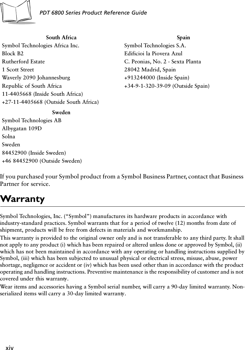 xivPDT 6800 Series Product Reference GuideIf you purchased your Symbol product from a Symbol Business Partner, contact that Business Partner for service.WarrantySymbol Technologies, Inc. (“Symbol”) manufactures its hardware products in accordance with industry-standard practices. Symbol warrants that for a period of twelve (12) months from date of shipment, products will be free from defects in materials and workmanship. This warranty is provided to the original owner only and is not transferable to any third party. It shall not apply to any product (i) which has been repaired or altered unless done or approved by Symbol, (ii) which has not been maintained in accordance with any operating or handling instructions supplied by Symbol, (iii) which has been subjected to unusual physical or electrical stress, misuse, abuse, power shortage, negligence or accident or (iv) which has been used other than in accordance with the product operating and handling instructions. Preventive maintenance is the responsibility of customer and is not covered under this warranty. Wear items and accessories having a Symbol serial number, will carry a 90-day limited warranty. Non-serialized items will carry a 30-day limited warranty.South AfricaSymbol Technologies Africa Inc.Block B2Rutherford Estate1 Scott StreetWaverly 2090 JohannesburgRepublic of South Africa11-4405668 (Inside South Africa)+27-11-4405668 (Outside South Africa)SpainSymbol Technologies S.A.Edificioi la Piovera AzulC. Peonias, No. 2 - Sexta Planta28042 Madrid, Spain+913244000 (Inside Spain)+34-9-1-320-39-09 (Outside Spain)SwedenSymbol Technologies ABAlbygatan 109DSolnaSweden84452900 (Inside Sweden)+46 84452900 (Outside Sweden)