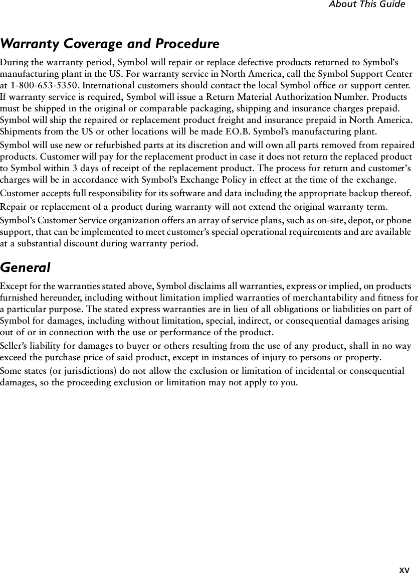 xvAbout This GuideWarranty Coverage and ProcedureDuring the warranty period, Symbol will repair or replace defective products returned to Symbol’s manufacturing plant in the US. For warranty service in North America, call the Symbol Support Center at 1-800-653-5350. International customers should contact the local Symbol office or support center. If warranty service is required, Symbol will issue a Return Material Authorization Number. Products must be shipped in the original or comparable packaging, shipping and insurance charges prepaid. Symbol will ship the repaired or replacement product freight and insurance prepaid in North America. Shipments from the US or other locations will be made F.O.B. Symbol’s manufacturing plant. Symbol will use new or refurbished parts at its discretion and will own all parts removed from repaired products. Customer will pay for the replacement product in case it does not return the replaced product to Symbol within 3 days of receipt of the replacement product. The process for return and customer’s charges will be in accordance with Symbol’s Exchange Policy in effect at the time of the exchange. Customer accepts full responsibility for its software and data including the appropriate backup thereof. Repair or replacement of a product during warranty will not extend the original warranty term. Symbol’s Customer Service organization offers an array of service plans, such as on-site, depot, or phone support, that can be implemented to meet customer’s special operational requirements and are available at a substantial discount during warranty period. GeneralExcept for the warranties stated above, Symbol disclaims all warranties, express or implied, on products furnished hereunder, including without limitation implied warranties of merchantability and fitness for a particular purpose. The stated express warranties are in lieu of all obligations or liabilities on part of Symbol for damages, including without limitation, special, indirect, or consequential damages arising out of or in connection with the use or performance of the product. Seller’s liability for damages to buyer or others resulting from the use of any product, shall in no way exceed the purchase price of said product, except in instances of injury to persons or property. Some states (or jurisdictions) do not allow the exclusion or limitation of incidental or consequential damages, so the proceeding exclusion or limitation may not apply to you. 