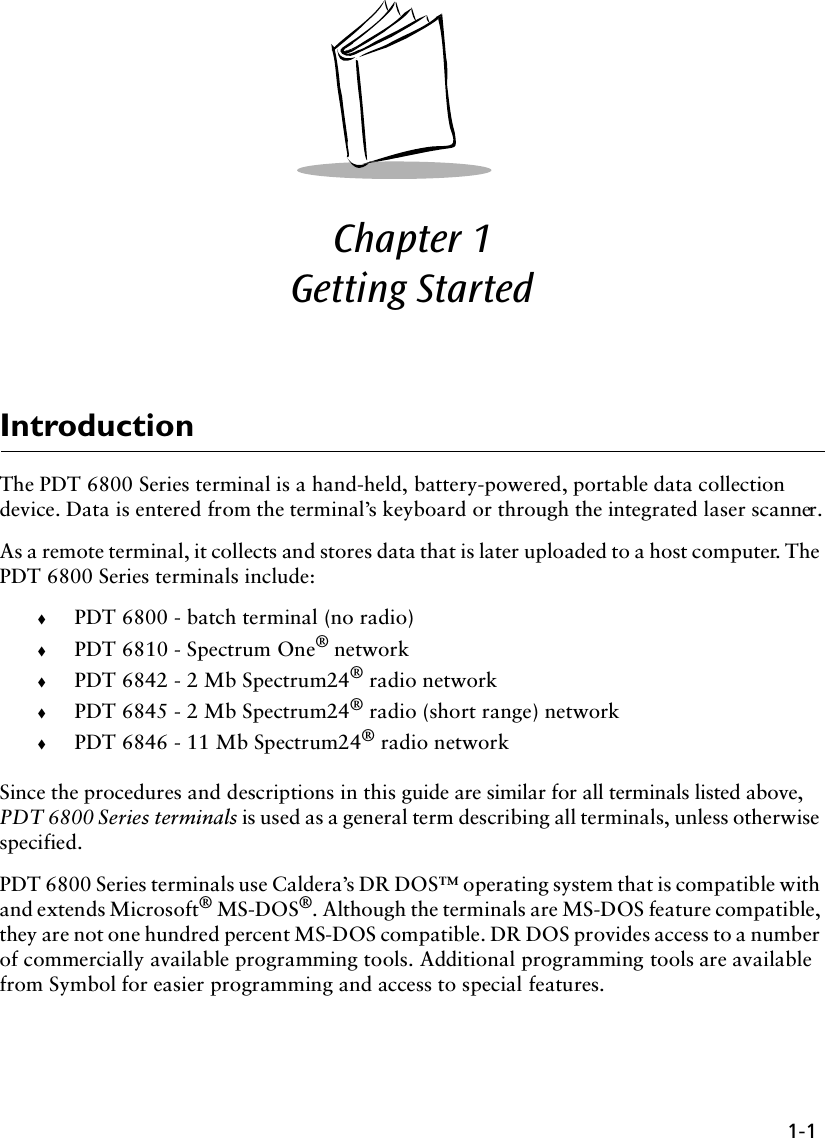 1-1Chapter 1  Getting StartedIntroductionThe PDT 6800 Series terminal is a hand-held, battery-powered, portable data collection device. Data is entered from the terminal’s keyboard or through the integrated laser scanner.As a remote terminal, it collects and stores data that is later uploaded to a host computer. The PDT 6800 Series terminals include:!PDT 6800 - batch terminal (no radio)!PDT 6810 - Spectrum One® network!PDT 6842 - 2 Mb Spectrum24® radio network!PDT 6845 - 2 Mb Spectrum24® radio (short range) network!PDT 6846 - 11 Mb Spectrum24® radio networkSince the procedures and descriptions in this guide are similar for all terminals listed above, PDT 6800 Series terminals is used as a general term describing all terminals, unless otherwise specified.PDT 6800 Series terminals use Caldera’s DR DOS™ operating system that is compatible with and extends Microsoft® MS-DOS®. Although the terminals are MS-DOS feature compatible, they are not one hundred percent MS-DOS compatible. DR DOS provides access to a number of commercially available programming tools. Additional programming tools are available from Symbol for easier programming and access to special features.