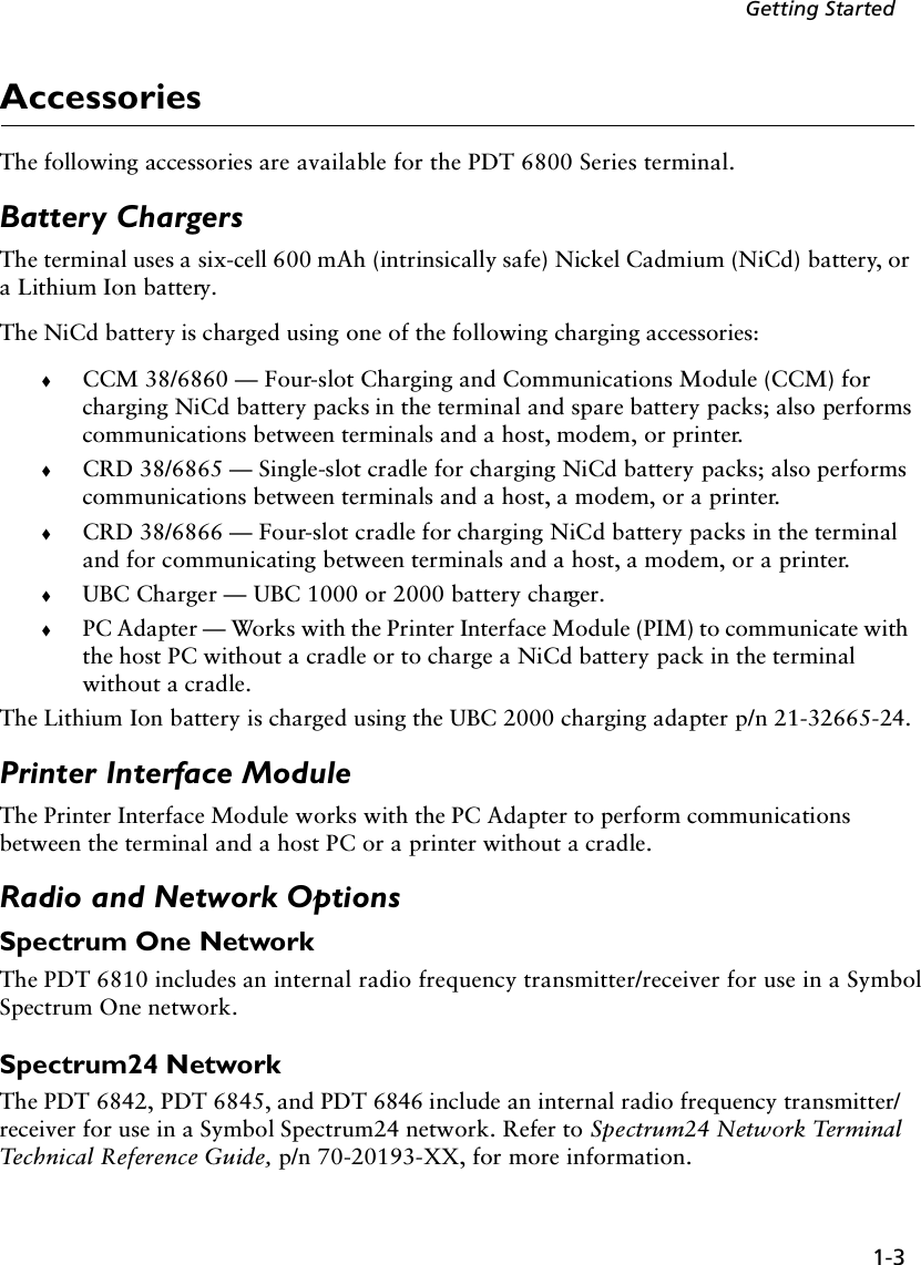 1-3Getting StartedAccessoriesThe following accessories are available for the PDT 6800 Series terminal.Battery ChargersThe terminal uses a six-cell 600 mAh (intrinsically safe) Nickel Cadmium (NiCd) battery, or a Lithium Ion battery.The NiCd battery is charged using one of the following charging accessories:!CCM 38/6860 — Four-slot Charging and Communications Module (CCM) for charging NiCd battery packs in the terminal and spare battery packs; also performs communications between terminals and a host, modem, or printer.!CRD 38/6865 — Single-slot cradle for charging NiCd battery packs; also performs communications between terminals and a host, a modem, or a printer.!CRD 38/6866 — Four-slot cradle for charging NiCd battery packs in the terminal and for communicating between terminals and a host, a modem, or a printer.!UBC Charger — UBC 1000 or 2000 battery charger.!PC Adapter — Works with the Printer Interface Module (PIM) to communicate with the host PC without a cradle or to charge a NiCd battery pack in the terminal without a cradle.The Lithium Ion battery is charged using the UBC 2000 charging adapter p/n 21-32665-24.Printer Interface ModuleThe Printer Interface Module works with the PC Adapter to perform communications between the terminal and a host PC or a printer without a cradle.Radio and Network OptionsSpectrum One NetworkThe PDT 6810 includes an internal radio frequency transmitter/receiver for use in a Symbol Spectrum One network.Spectrum24 NetworkThe PDT 6842, PDT 6845, and PDT 6846 include an internal radio frequency transmitter/receiver for use in a Symbol Spectrum24 network. Refer to Spectrum24 Network Terminal Technical Reference Guide, p/n 70-20193-XX, for more information.