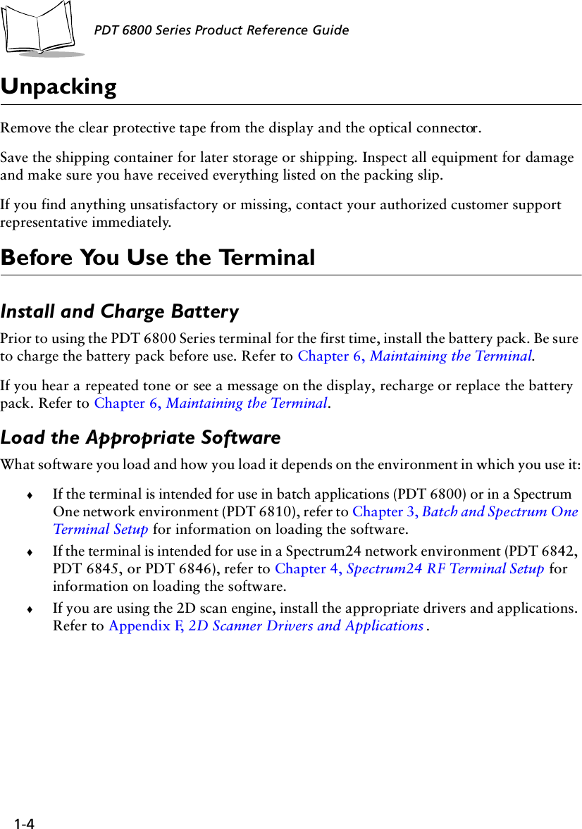 1-4PDT 6800 Series Product Reference GuideUnpackingRemove the clear protective tape from the display and the optical connector. Save the shipping container for later storage or shipping. Inspect all equipment for damage and make sure you have received everything listed on the packing slip.If you find anything unsatisfactory or missing, contact your authorized customer support representative immediately.Before You Use the TerminalInstall and Charge BatteryPrior to using the PDT 6800 Series terminal for the first time, install the battery pack. Be sure to charge the battery pack before use. Refer to Chapter 6, Maintaining the Terminal.If you hear a repeated tone or see a message on the display, recharge or replace the battery pack. Refer to Chapter 6, Maintaining the Terminal.Load the Appropriate SoftwareWhat software you load and how you load it depends on the environment in which you use it:!If the terminal is intended for use in batch applications (PDT 6800) or in a Spectrum One network environment (PDT 6810), refer to Chapter 3, Batch and Spectrum One Terminal Setup for information on loading the software.!If the terminal is intended for use in a Spectrum24 network environment (PDT 6842, PDT 6845, or PDT 6846), refer to Chapter 4, Spectrum24 RF Terminal Setup for information on loading the software.!If you are using the 2D scan engine, install the appropriate drivers and applications. Refer to Appendix F, 2D Scanner Drivers and Applications .