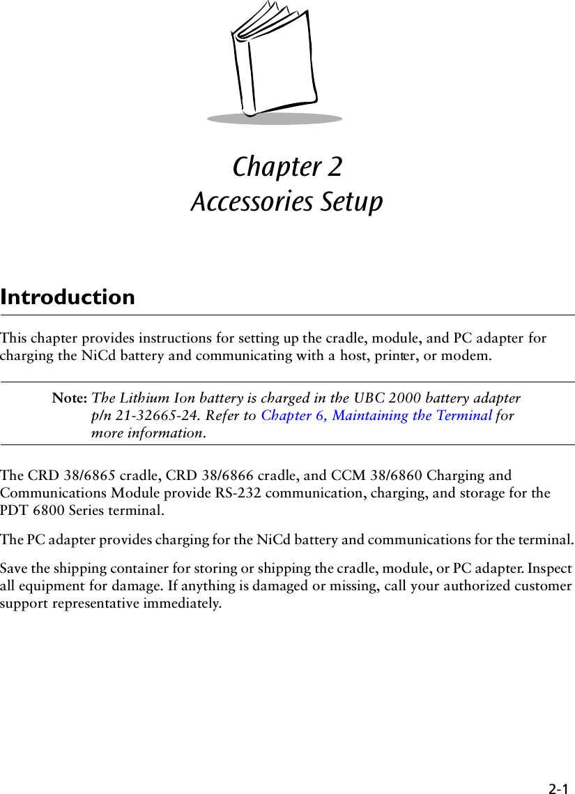 2-1Chapter 2  Accessories SetupIntroductionThis chapter provides instructions for setting up the cradle, module, and PC adapter for charging the NiCd battery and communicating with a host, printer, or modem.Note: The Lithium Ion battery is charged in the UBC 2000 battery adapter p/n 21-32665-24. Refer to Chapter 6, Maintaining the Terminal for more information.The CRD 38/6865 cradle, CRD 38/6866 cradle, and CCM 38/6860 Charging and Communications Module provide RS-232 communication, charging, and storage for the PDT 6800 Series terminal.The PC adapter provides charging for the NiCd battery and communications for the terminal.Save the shipping container for storing or shipping the cradle, module, or PC adapter. Inspect all equipment for damage. If anything is damaged or missing, call your authorized customer support representative immediately.