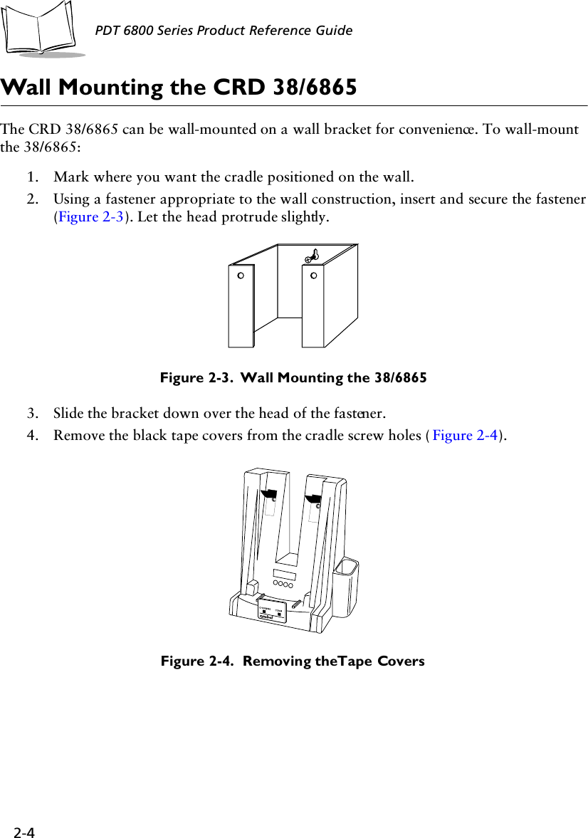 2-4PDT 6800 Series Product Reference GuideWall Mounting the CRD 38/6865The CRD 38/6865 can be wall-mounted on a wall bracket for convenience. To wall-mount the 38/6865:1. Mark where you want the cradle positioned on the wall.2. Using a fastener appropriate to the wall construction, insert and secure the fastener (Figure 2-3). Let the head protrude slightly. Figure 2-3.  Wall Mounting the 38/68653. Slide the bracket down over the head of the fastener.4. Remove the black tape covers from the cradle screw holes ( Figure 2-4).Figure 2-4.  Removing the Tape Covers