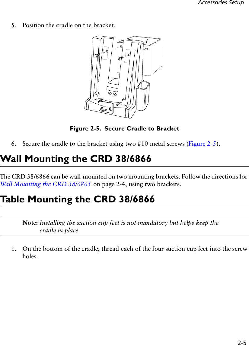 2-5Accessories Setup5. Position the cradle on the bracket. Figure 2-5.  Secure Cradle to Bracket6. Secure the cradle to the bracket using two #10 metal screws (Figure 2-5).Wall Mounting the CRD 38/6866The CRD 38/6866 can be wall-mounted on two mounting brackets. Follow the directions for Wall Mounting the CRD 38/6865 on page 2-4, using two brackets.Table Mounting the CRD 38/6866Note: Installing the suction cup feet is not mandatory but helps keep the cradle in place. 1. On the bottom of the cradle, thread each of the four suction cup feet into the screw holes. 