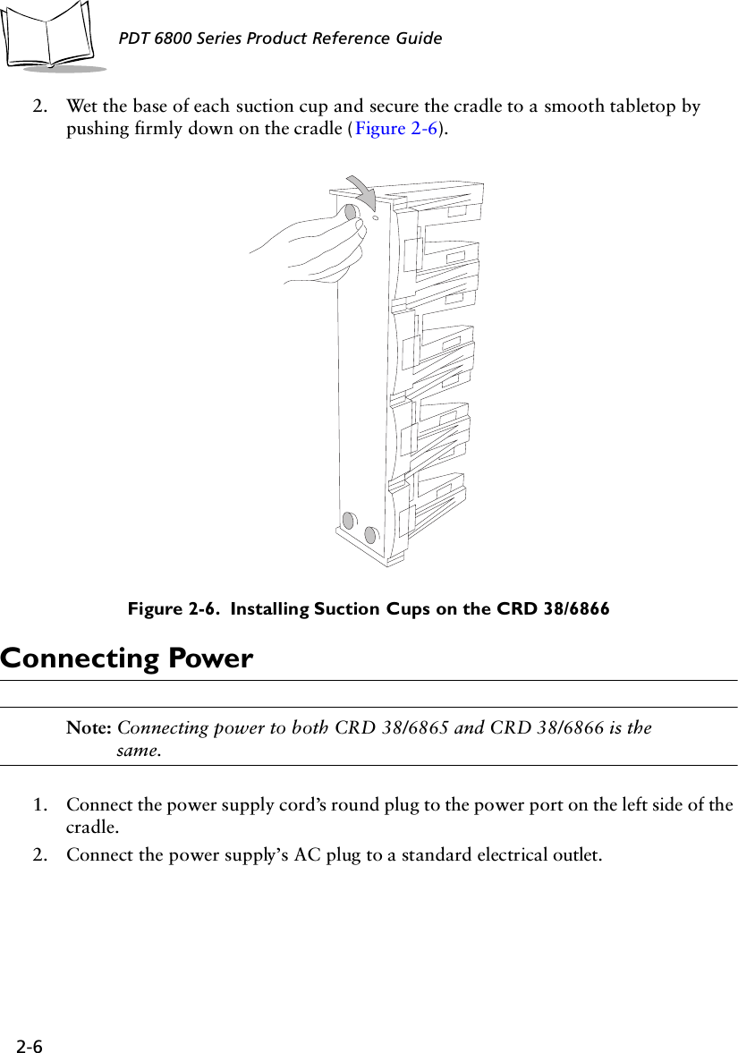 2-6PDT 6800 Series Product Reference Guide2. Wet the base of each suction cup and secure the cradle to a smooth tabletop by pushing firmly down on the cradle (Figure 2-6).Figure 2-6.  Installing Suction Cups on the CRD 38/6866Connecting PowerNote: Connecting power to both CRD 38/6865 and CRD 38/6866 is the same.1. Connect the power supply cord’s round plug to the power port on the left side of the cradle.2. Connect the power supply’s AC plug to a standard electrical outlet.