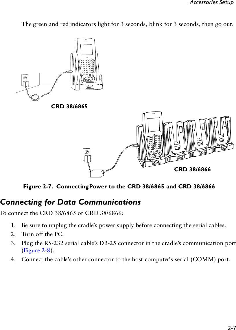 2-7Accessories SetupThe green and red indicators light for 3 seconds, blink for 3 seconds, then go out.Figure 2-7.  Connecting Power to the CRD 38/6865 and CRD 38/6866Connecting for Data CommunicationsTo connect the CRD 38/6865 or CRD 38/6866: 1. Be sure to unplug the cradle’s power supply before connecting the serial cables.2. Turn off the PC.3. Plug the RS-232 serial cable’s DB-25 connector in the cradle’s communication port (Figure 2-8). 4. Connect the cable’s other connector to the host computer’s serial (COMM) port.CRD 38/6865CRD 38/6866