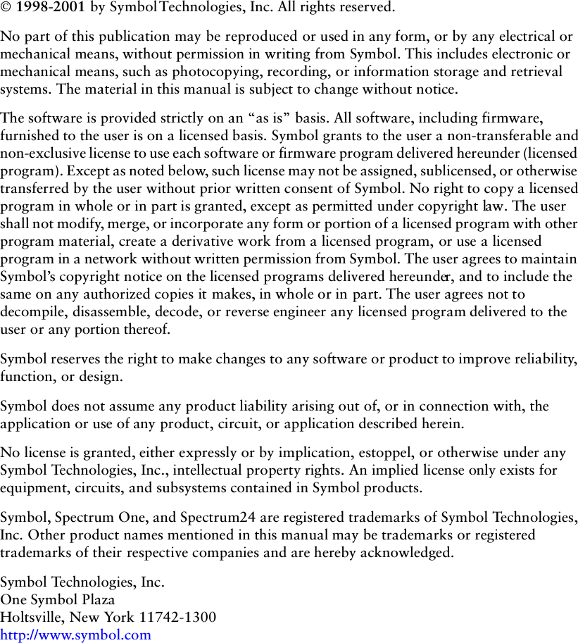 ii 1998-2001 by Symbol Technologies, Inc. All rights reserved.No part of this publication may be reproduced or used in any form, or by any electrical or mechanical means, without permission in writing from Symbol. This includes electronic or mechanical means, such as photocopying, recording, or information storage and retrieval systems. The material in this manual is subject to change without notice.The software is provided strictly on an “as is” basis. All software, including firmware, furnished to the user is on a licensed basis. Symbol grants to the user a non-transferable and non-exclusive license to use each software or firmware program delivered hereunder (licensed program). Except as noted below, such license may not be assigned, sublicensed, or otherwise transferred by the user without prior written consent of Symbol. No right to copy a licensed program in whole or in part is granted, except as permitted under copyright law. The user shall not modify, merge, or incorporate any form or portion of a licensed program with other program material, create a derivative work from a licensed program, or use a licensed program in a network without written permission from Symbol. The user agrees to maintain Symbol’s copyright notice on the licensed programs delivered hereunder, and to include the same on any authorized copies it makes, in whole or in part. The user agrees not to decompile, disassemble, decode, or reverse engineer any licensed program delivered to the user or any portion thereof.Symbol reserves the right to make changes to any software or product to improve reliability, function, or design.Symbol does not assume any product liability arising out of, or in connection with, the application or use of any product, circuit, or application described herein.No license is granted, either expressly or by implication, estoppel, or otherwise under any Symbol Technologies, Inc., intellectual property rights. An implied license only exists for equipment, circuits, and subsystems contained in Symbol products.Symbol, Spectrum One, and Spectrum24 are registered trademarks of Symbol Technologies, Inc. Other product names mentioned in this manual may be trademarks or registered trademarks of their respective companies and are hereby acknowledged.Symbol Technologies, Inc.One Symbol PlazaHoltsville, New York 11742-1300http://www.symbol.com