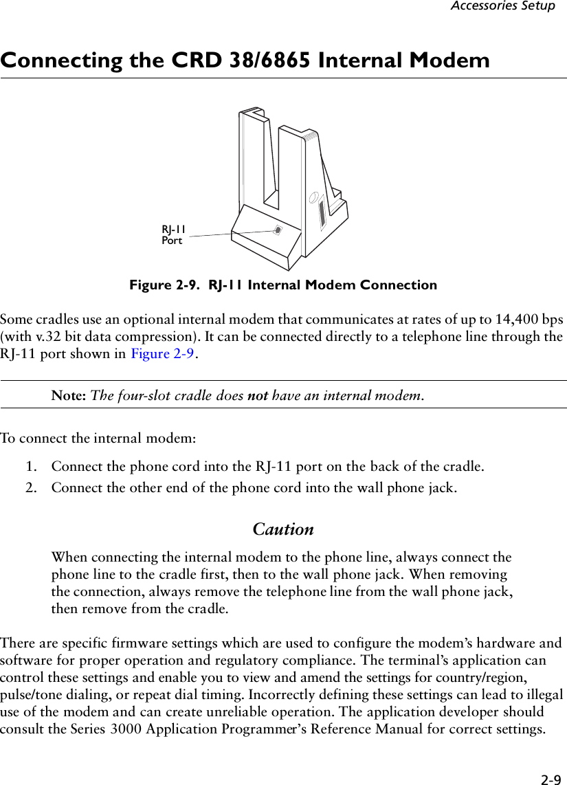 2-9Accessories SetupConnecting the CRD 38/6865 Internal ModemFigure 2-9.  RJ-11 Internal Modem ConnectionSome cradles use an optional internal modem that communicates at rates of up to 14,400 bps (with v.32 bit data compression). It can be connected directly to a telephone line through the RJ-11 port shown in Figure 2-9. Note: The four-slot cradle does not have an internal modem.To connect the internal modem: 1. Connect the phone cord into the RJ-11 port on the back of the cradle. 2. Connect the other end of the phone cord into the wall phone jack.CautionWhen connecting the internal modem to the phone line, always connect the phone line to the cradle first, then to the wall phone jack. When removing the connection, always remove the telephone line from the wall phone jack, then remove from the cradle.There are specific firmware settings which are used to configure the modem’s hardware and software for proper operation and regulatory compliance. The terminal’s application can control these settings and enable you to view and amend the settings for country/region, pulse/tone dialing, or repeat dial timing. Incorrectly defining these settings can lead to illegal use of the modem and can create unreliable operation. The application developer should consult the Series 3000 Application Programmer’s Reference Manual for correct settings.RJ-11Port