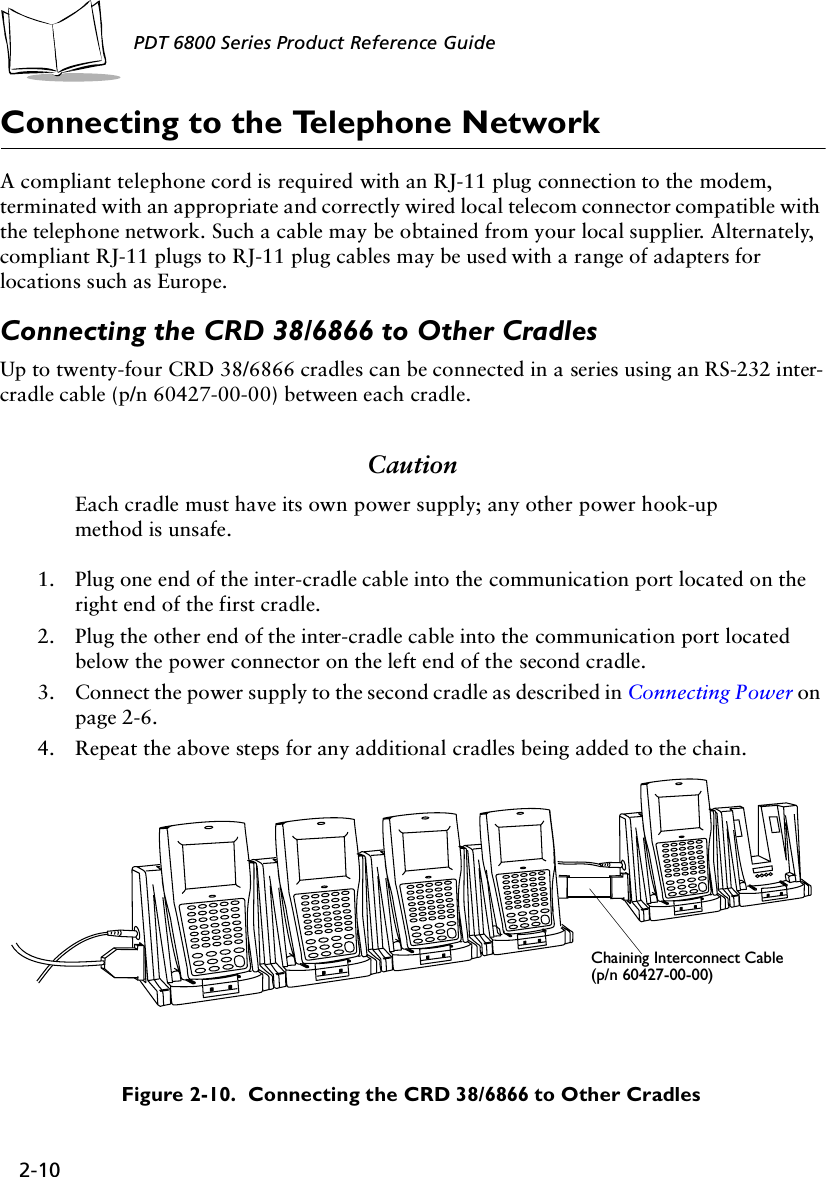 2-10PDT 6800 Series Product Reference GuideConnecting to the Telephone NetworkA compliant telephone cord is required with an RJ-11 plug connection to the modem, terminated with an appropriate and correctly wired local telecom connector compatible with the telephone network. Such a cable may be obtained from your local supplier. Alternately, compliant RJ-11 plugs to RJ-11 plug cables may be used with a range of adapters for locations such as Europe. Connecting the CRD 38/6866 to Other CradlesUp to twenty-four CRD 38/6866 cradles can be connected in a series using an RS-232 inter-cradle cable (p/n 60427-00-00) between each cradle. CautionEach cradle must have its own power supply; any other power hook-up method is unsafe.1. Plug one end of the inter-cradle cable into the communication port located on the right end of the first cradle.2. Plug the other end of the inter-cradle cable into the communication port located below the power connector on the left end of the second cradle.3. Connect the power supply to the second cradle as described in Connecting Power on page 2-6.4. Repeat the above steps for any additional cradles being added to the chain.Figure 2-10.  Connecting the CRD 38/6866 to Other CradlesChaining Interconnect Cable(p/n 60427-00-00)