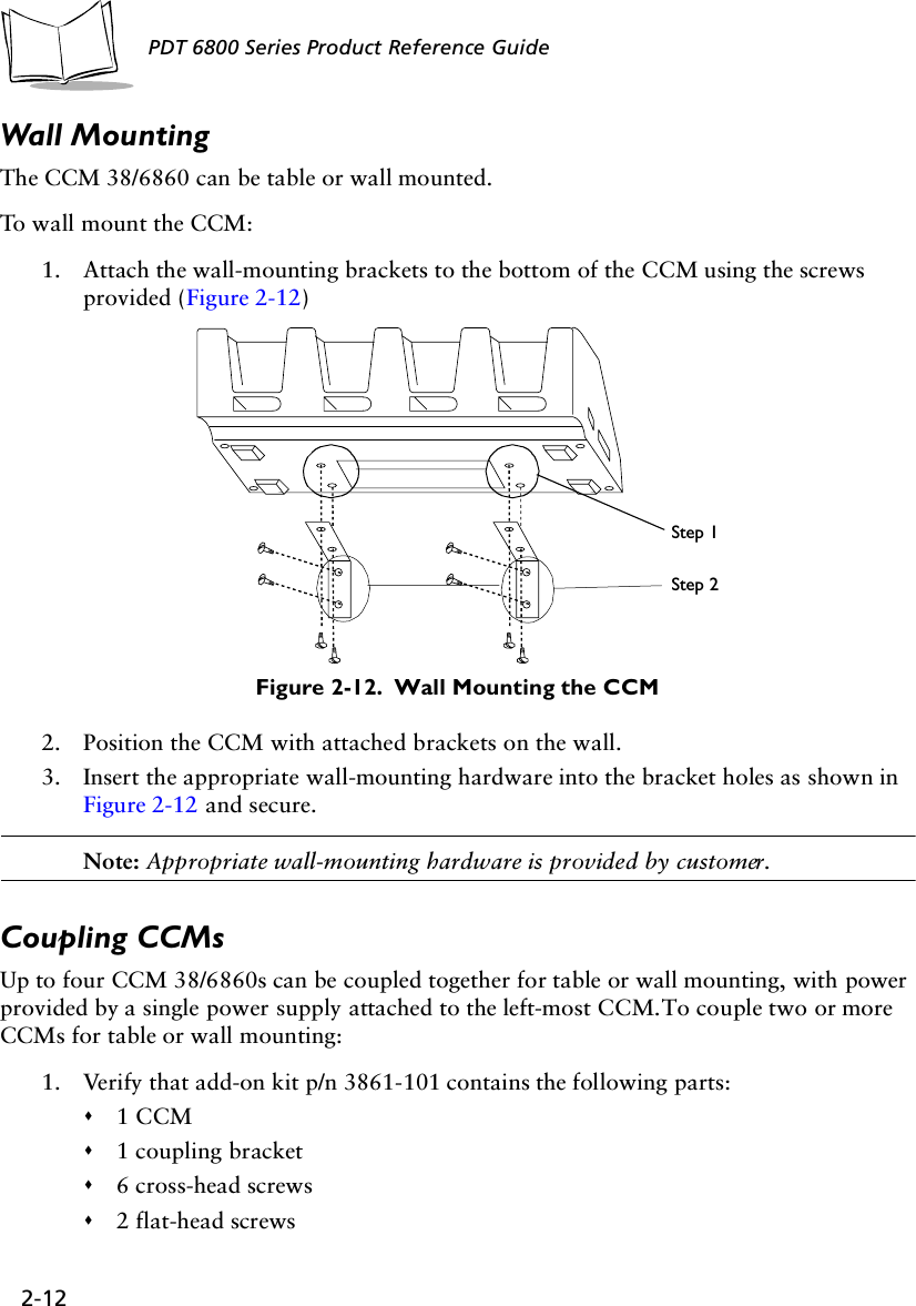 2-12PDT 6800 Series Product Reference GuideWall MountingThe CCM 38/6860 can be table or wall mounted. To wall mount the CCM:1. Attach the wall-mounting brackets to the bottom of the CCM using the screws provided (Figure 2-12)Figure 2-12.  Wall Mounting the CCM2. Position the CCM with attached brackets on the wall.3. Insert the appropriate wall-mounting hardware into the bracket holes as shown in Figure 2-12 and secure. Note: Appropriate wall-mounting hardware is provided by customer.Coupling CCMsUp to four CCM 38/6860s can be coupled together for table or wall mounting, with power provided by a single power supply attached to the left-most CCM. To couple two or more CCMs for table or wall mounting:1. Verify that add-on kit p/n 3861-101 contains the following parts:&quot;1 CCM&quot;1 coupling bracket&quot;6 cross-head screws&quot;2 flat-head screwsStep 1Step 2