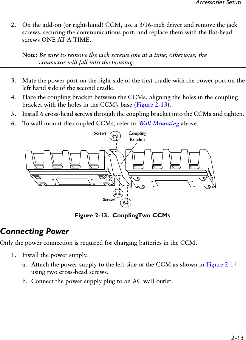 2-13Accessories Setup2. On the add-on (or right-hand) CCM, use a 3/16-inch driver and remove the jack screws, securing the communications port, and replace them with the flat-head screws ONE AT A TIME.Note: Be sure to remove the jack screws one at a time; otherwise, the connector will fall into the housing.3. Mate the power port on the right side of the first cradle with the power port on the left hand side of the second cradle. 4. Place the coupling bracket between the CCMs, aligning the holes in the coupling bracket with the holes in the CCM’s base (Figure 2-13).5. Install 6 cross-head screws through the coupling bracket into the CCMs and tighten. 6. To wall mount the coupled CCMs, refer to Wall Mounting above.Figure 2-13.  Coupling Two CCMsConnecting PowerOnly the power connection is required for charging batteries in the CCM. 1. Install the power supply.a. Attach the power supply to the left side of the CCM as shown in Figure 2-14 using two cross-head screws.b. Connect the power supply plug to an AC wall outlet.Screws Coupling BracketScrews