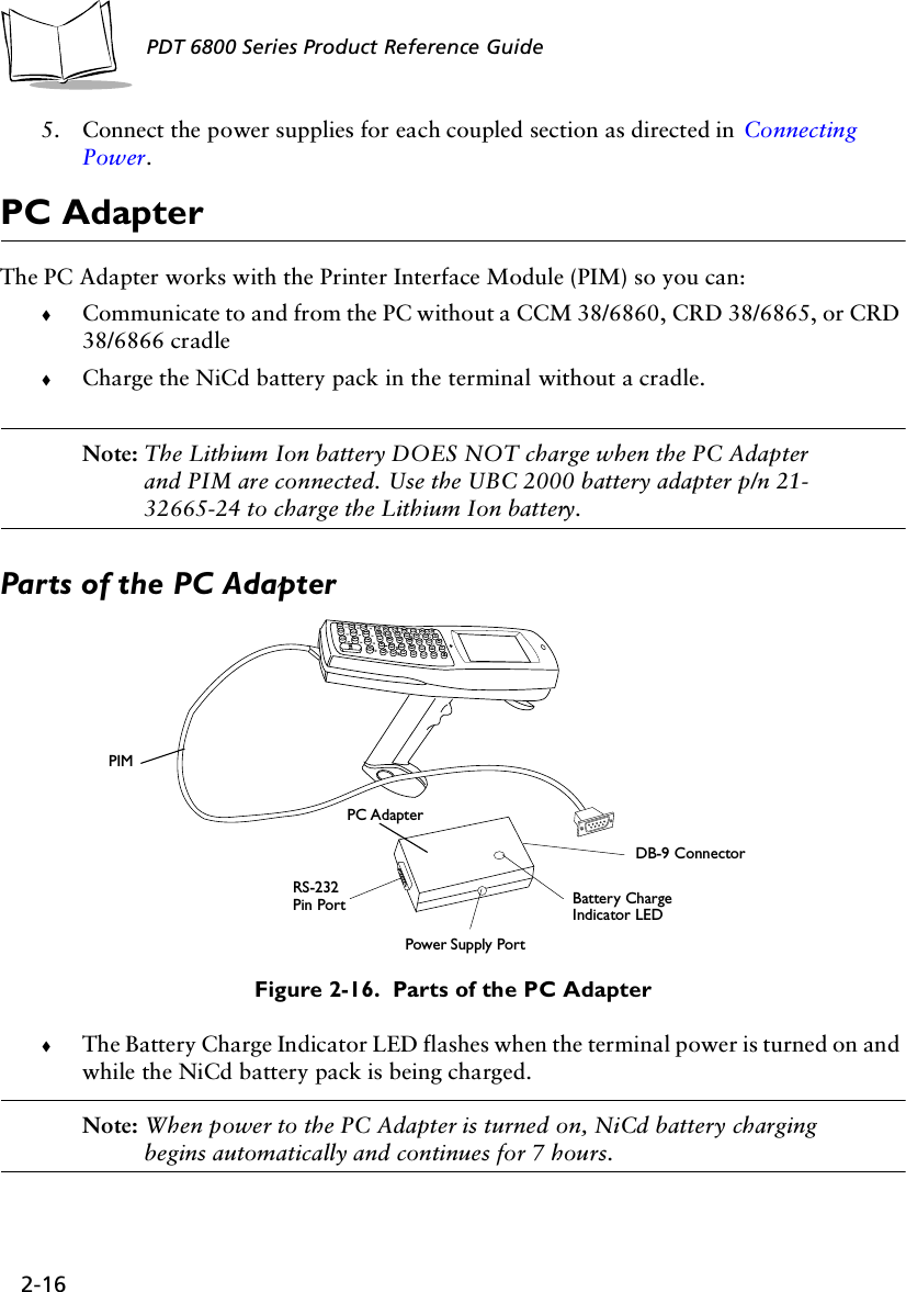 2-16PDT 6800 Series Product Reference Guide5. Connect the power supplies for each coupled section as directed in  Connecting Power. PC Adapter The PC Adapter works with the Printer Interface Module (PIM) so you can:!Communicate to and from the PC without a CCM 38/6860, CRD 38/6865, or CRD 38/6866 cradle!Charge the NiCd battery pack in the terminal without a cradle.Note: The Lithium Ion battery DOES NOT charge when the PC Adapter and PIM are connected. Use the UBC 2000 battery adapter p/n 21-32665-24 to charge the Lithium Ion battery.Parts of the PC AdapterFigure 2-16.  Parts of the PC Adapter!The Battery Charge Indicator LED flashes when the terminal power is turned on and while the NiCd battery pack is being charged. Note: When power to the PC Adapter is turned on, NiCd battery charging begins automatically and continues for 7 hours.PIMRS-232 Pin PortDB-9 ConnectorBattery ChargeIndicator LEDPower Supply PortPC Adapter