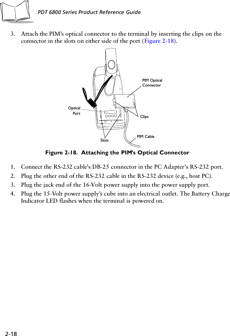 2-18PDT 6800 Series Product Reference Guide3. Attach the PIM’s optical connector to the terminal by inserting the clips on the connector in the slots on either side of the port (Figure 2-18). Figure 2-18.  Attaching the PIM’s Optical Connector1. Connect the RS-232 cable’s DB-25 connector in the PC Adapter’s RS-232 port.2. Plug the other end of the RS-232 cable in the RS-232 device (e.g., host PC).3. Plug the jack end of the 16-Volt power supply into the power supply port.4. Plug the 15-Volt power supply’s cube into an electrical outlet. The Battery Charge Indicator LED flashes when the terminal is powered on.Clips Slots OpticalPortPIM CablePIM OpticalConnector