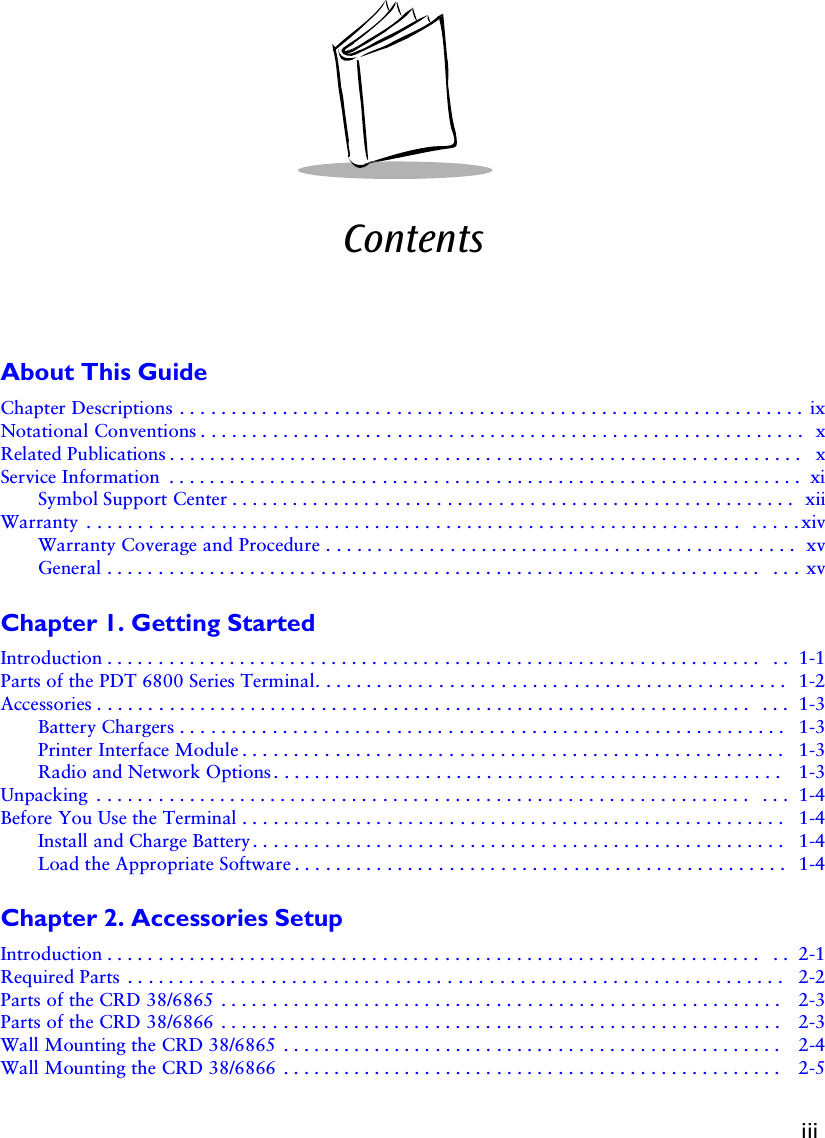 iiiContentsAbout This GuideChapter Descriptions . . . . . . . . . . . . . . . . . . . . . . . . . . . . . . . . . . . . . . . . . . . . . . . . . . . . . . . . . . . . . ixNotational Conventions . . . . . . . . . . . . . . . . . . . . . . . . . . . . . . . . . . . . . . . . . . . . . . . . . . . . . . . . . . .  xRelated Publications . . . . . . . . . . . . . . . . . . . . . . . . . . . . . . . . . . . . . . . . . . . . . . . . . . . . . . . . . . . . . .  xService Information  . . . . . . . . . . . . . . . . . . . . . . . . . . . . . . . . . . . . . . . . . . . . . . . . . . . . . . . . . . . . . . xiSymbol Support Center . . . . . . . . . . . . . . . . . . . . . . . . . . . . . . . . . . . . . . . . . . . . . . . . . . . . . . .  xiiWarranty  . . . . . . . . . . . . . . . . . . . . . . . . . . . . . . . . . . . . . . . . . . . . . . . . . . . . . . . . . . . . . . . .  . . . . . xivWarranty Coverage and Procedure . . . . . . . . . . . . . . . . . . . . . . . . . . . . . . . . . . . . . . . . . . . . . .  xvGeneral . . . . . . . . . . . . . . . . . . . . . . . . . . . . . . . . . . . . . . . . . . . . . . . . . . . . . . . . . . . . . . . .  . . . xvChapter 1. Getting StartedIntroduction . . . . . . . . . . . . . . . . . . . . . . . . . . . . . . . . . . . . . . . . . . . . . . . . . . . . . . . . . . . . . . . .  . .  1-1Parts of the PDT 6800 Series Terminal. . . . . . . . . . . . . . . . . . . . . . . . . . . . . . . . . . . . . . . . . . . . . . 1-2Accessories . . . . . . . . . . . . . . . . . . . . . . . . . . . . . . . . . . . . . . . . . . . . . . . . . . . . . . . . . . . . . . . .  . . .  1-3Battery Chargers . . . . . . . . . . . . . . . . . . . . . . . . . . . . . . . . . . . . . . . . . . . . . . . . . . . . . . . . . . .  1-3Printer Interface Module . . . . . . . . . . . . . . . . . . . . . . . . . . . . . . . . . . . . . . . . . . . . . . . . . . . . .  1-3Radio and Network Options . . . . . . . . . . . . . . . . . . . . . . . . . . . . . . . . . . . . . . . . . . . . . . . . . .  1-3Unpacking  . . . . . . . . . . . . . . . . . . . . . . . . . . . . . . . . . . . . . . . . . . . . . . . . . . . . . . . . . . . . . . . .  . . .  1-4Before You Use the Terminal . . . . . . . . . . . . . . . . . . . . . . . . . . . . . . . . . . . . . . . . . . . . . . . . . . . . .  1-4Install and Charge Battery . . . . . . . . . . . . . . . . . . . . . . . . . . . . . . . . . . . . . . . . . . . . . . . . . . . .  1-4Load the Appropriate Software . . . . . . . . . . . . . . . . . . . . . . . . . . . . . . . . . . . . . . . . . . . . . . . .  1-4Chapter 2. Accessories SetupIntroduction . . . . . . . . . . . . . . . . . . . . . . . . . . . . . . . . . . . . . . . . . . . . . . . . . . . . . . . . . . . . . . . .  . .  2-1Required Parts  . . . . . . . . . . . . . . . . . . . . . . . . . . . . . . . . . . . . . . . . . . . . . . . . . . . . . . . . . . . . . . . .   2-2Parts of the CRD 38/6865  . . . . . . . . . . . . . . . . . . . . . . . . . . . . . . . . . . . . . . . . . . . . . . . . . . . . . . .  2-3Parts of the CRD 38/6866  . . . . . . . . . . . . . . . . . . . . . . . . . . . . . . . . . . . . . . . . . . . . . . . . . . . . . . .  2-3Wall Mounting the CRD 38/6865  . . . . . . . . . . . . . . . . . . . . . . . . . . . . . . . . . . . . . . . . . . . . . . . . . 2-4Wall Mounting the CRD 38/6866  . . . . . . . . . . . . . . . . . . . . . . . . . . . . . . . . . . . . . . . . . . . . . . . . . 2-5