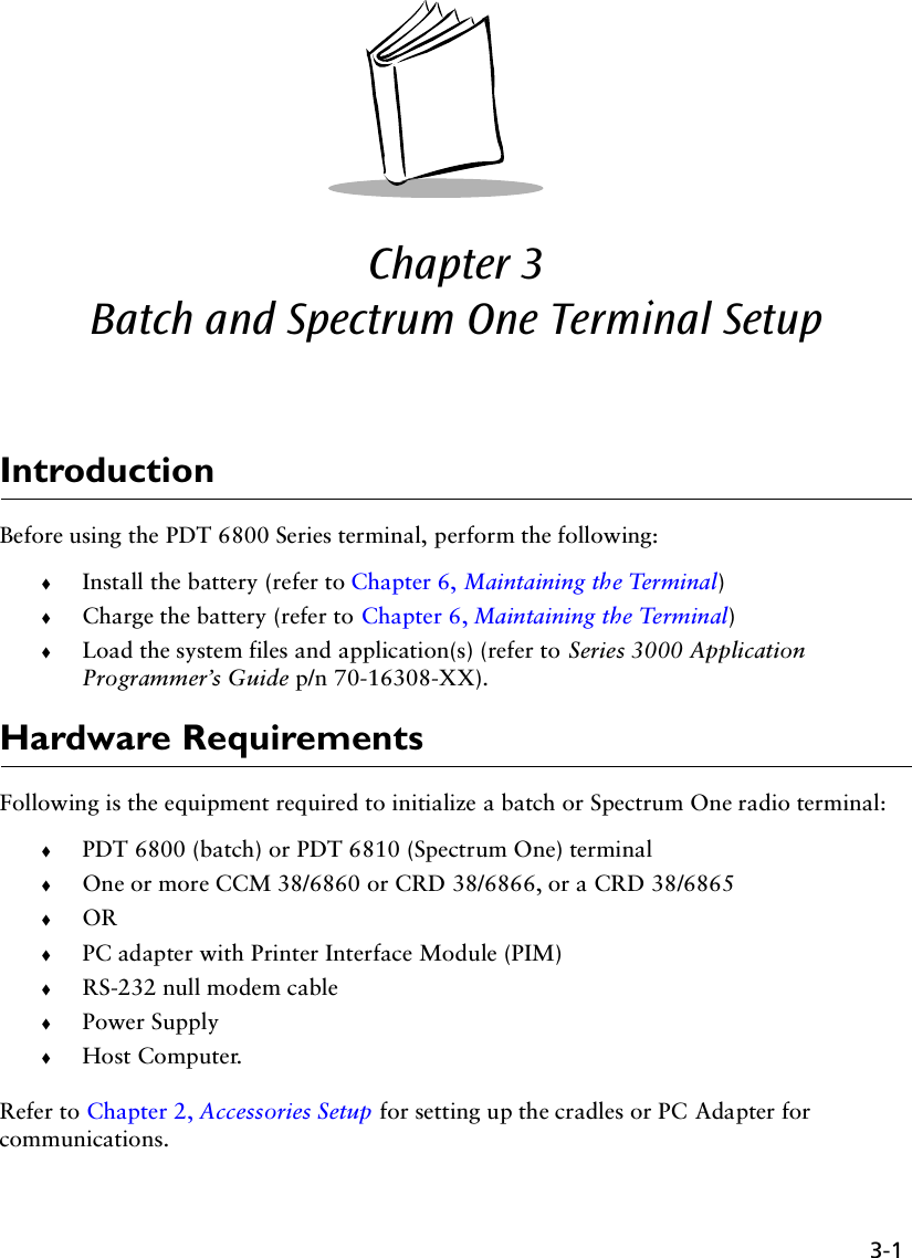 3-1Chapter 3  Batch and Spectrum One Terminal SetupIntroductionBefore using the PDT 6800 Series terminal, perform the following:!Install the battery (refer to Chapter 6, Maintaining the Terminal)!Charge the battery (refer to Chapter 6, Maintaining the Terminal)!Load the system files and application(s) (refer to Series 3000 Application Programmer’s Guide p/n 70-16308-XX).Hardware RequirementsFollowing is the equipment required to initialize a batch or Spectrum One radio terminal:!PDT 6800 (batch) or PDT 6810 (Spectrum One) terminal!One or more CCM 38/6860 or CRD 38/6866, or a CRD 38/6865!OR!PC adapter with Printer Interface Module (PIM)!RS-232 null modem cable!Power Supply!Host Computer.Refer to Chapter 2, Accessories Setup for setting up the cradles or PC Adapter for communications.