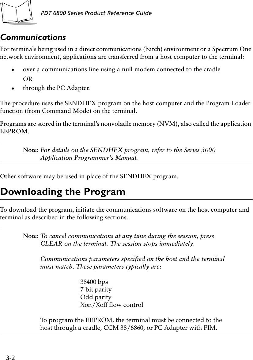 3-2PDT 6800 Series Product Reference GuideCommunicationsFor terminals being used in a direct communications (batch) environment or a Spectrum One network environment, applications are transferred from a host computer to the terminal:!over a communications line using a null modem connected to the cradleOR!through the PC Adapter.The procedure uses the SENDHEX program on the host computer and the Program Loader function (from Command Mode) on the terminal.Programs are stored in the terminal’s nonvolatile memory (NVM), also called the application EEPROM. Note: For details on the SENDHEX program, refer to the Series 3000 Application Programmer&apos;s Manual.Other software may be used in place of the SENDHEX program.Downloading the ProgramTo download the program, initiate the communications software on the host computer and terminal as described in the following sections.Note: To cancel communications at any time during the session, press CLEAR on the terminal. The session stops immediately.Communications parameters specified on the host and the terminal must match. These parameters typically are:38400 bps7-bit parityOdd parityXon/Xoff flow controlTo program the EEPROM, the terminal must be connected to the host through a cradle, CCM 38/6860, or PC Adapter with PIM.