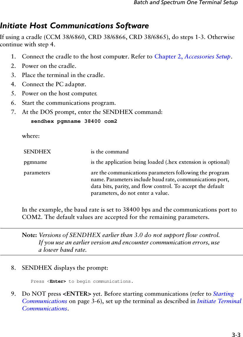 3-3Batch and Spectrum One Terminal SetupInitiate Host Communications SoftwareIf using a cradle (CCM 38/6860, CRD 38/6866, CRD 38/6865), do steps 1-3. Otherwise continue with step 4.1. Connect the cradle to the host computer. Refer to Chapter 2, Accessories Setup.2. Power on the cradle.3. Place the terminal in the cradle.4. Connect the PC adapter.5. Power on the host computer.6. Start the communications program.7. At the DOS prompt, enter the SENDHEX command:sendhex pgmname 38400 com2where:In the example, the baud rate is set to 38400 bps and the communications port to COM2. The default values are accepted for the remaining parameters.Note: Versions of SENDHEX earlier than 3.0 do not support flow control. If you use an earlier version and encounter communication errors, use a lower baud rate.8. SENDHEX displays the prompt: Press &lt;Enter&gt; to begin communications.9. Do NOT press &lt;ENTER&gt; yet. Before starting communications (refer to Starting Communications on page 3-6), set up the terminal as described in Initiate Terminal Communications.SENDHEX is the commandpgmname is the application being loaded (.hex extension is optional)parameters are the communications parameters following the program name. Parameters include baud rate, communications port, data bits, parity, and flow control. To accept the default parameters, do not enter a value.