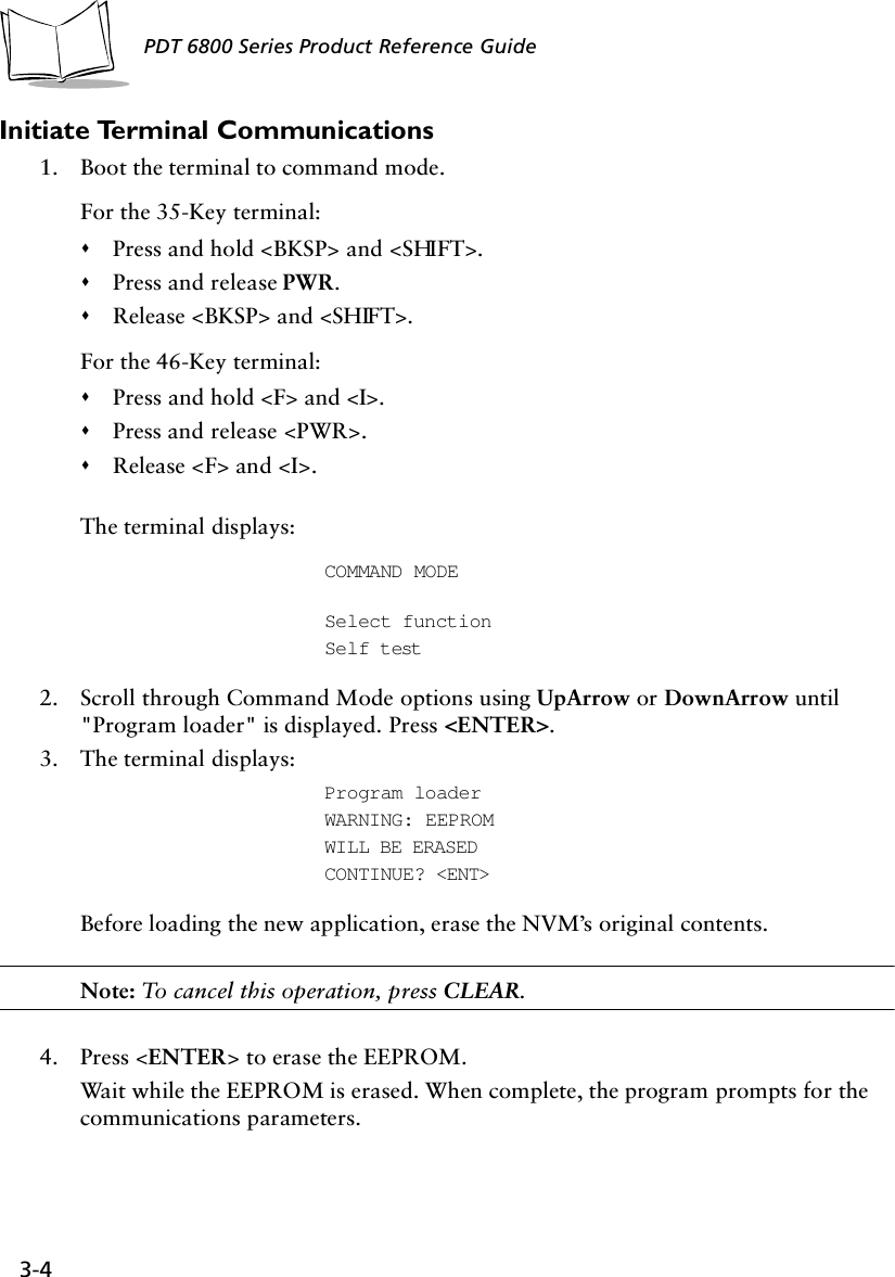 3-4PDT 6800 Series Product Reference GuideInitiate Terminal Communications1. Boot the terminal to command mode.For the 35-Key terminal:&quot;Press and hold &lt;BKSP&gt; and &lt;SHIFT&gt;.&quot;Press and release PWR.&quot;Release &lt;BKSP&gt; and &lt;SHIFT&gt;.For the 46-Key terminal:&quot;Press and hold &lt;F&gt; and &lt;I&gt;.&quot;Press and release &lt;PWR&gt;.&quot;Release &lt;F&gt; and &lt;I&gt;.The terminal displays:COMMAND MODE    Select functionSelf test2. Scroll through Command Mode options using UpArrow or DownArrow until &quot;Program loader&quot; is displayed. Press &lt;ENTER&gt;.3. The terminal displays: Program loaderWARNING: EEPROMWILL BE ERASED CONTINUE? &lt;ENT&gt;Before loading the new application, erase the NVM’s original contents.Note: To cancel this operation, press CLEAR.4. Press &lt;ENTER&gt; to erase the EEPROM. Wait while the EEPROM is erased. When complete, the program prompts for the communications parameters.