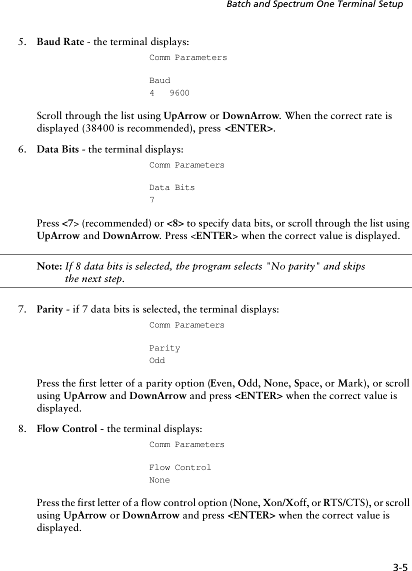 3-5Batch and Spectrum One Terminal Setup5. Baud Rate - the terminal displays:Comm Parameters Baud4   9600Scroll through the list using UpArrow or DownArrow. When the correct rate is displayed (38400 is recommended), press &lt;ENTER&gt;.6. Data Bits - the terminal displays:Comm ParametersData Bits7Press &lt;7&gt; (recommended) or &lt;8&gt; to specify data bits, or scroll through the list using UpArrow and DownArrow. Press &lt;ENTER&gt; when the correct value is displayed.Note: If 8 data bits is selected, the program selects &quot;No parity&quot; and skips the next step.7. Parity - if 7 data bits is selected, the terminal displays:Comm ParametersParityOddPress the first letter of a parity option (Even, Odd, None, Space, or Mark), or scroll using UpArrow and DownArrow and press &lt;ENTER&gt; when the correct value is displayed.8. Flow Control - the terminal displays:Comm ParametersFlow ControlNonePress the first letter of a flow control option (None, Xon/Xoff, or RTS/CTS), or scroll using UpArrow or DownArrow and press &lt;ENTER&gt; when the correct value is displayed. 