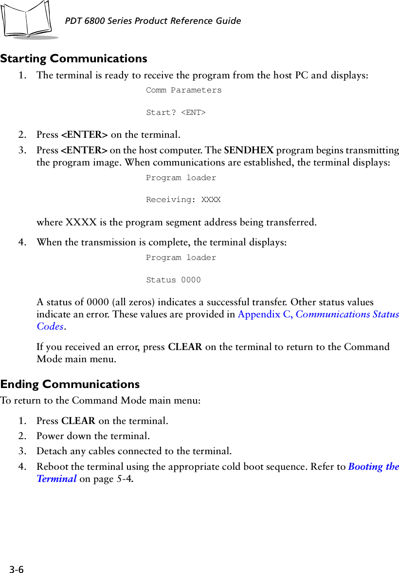 3-6PDT 6800 Series Product Reference GuideStarting Communications1. The terminal is ready to receive the program from the host PC and displays: Comm Parameters Start? &lt;ENT&gt;2. Press &lt;ENTER&gt; on the terminal. 3. Press &lt;ENTER&gt; on the host computer. The SENDHEX program begins transmitting the program image. When communications are established, the terminal displays:Program loader Receiving: XXXXwhere XXXX is the program segment address being transferred.4. When the transmission is complete, the terminal displays:Program loader Status 0000A status of 0000 (all zeros) indicates a successful transfer. Other status values indicate an error. These values are provided in Appendix C, Communications Status Codes.If you received an error, press CLEAR on the terminal to return to the Command Mode main menu.Ending CommunicationsTo return to the Command Mode main menu: 1. Press CLEAR on the terminal.2. Power down the terminal.3. Detach any cables connected to the terminal.4. Reboot the terminal using the appropriate cold boot sequence. Refer to Booting the Ter m in a l  on page 5-4.