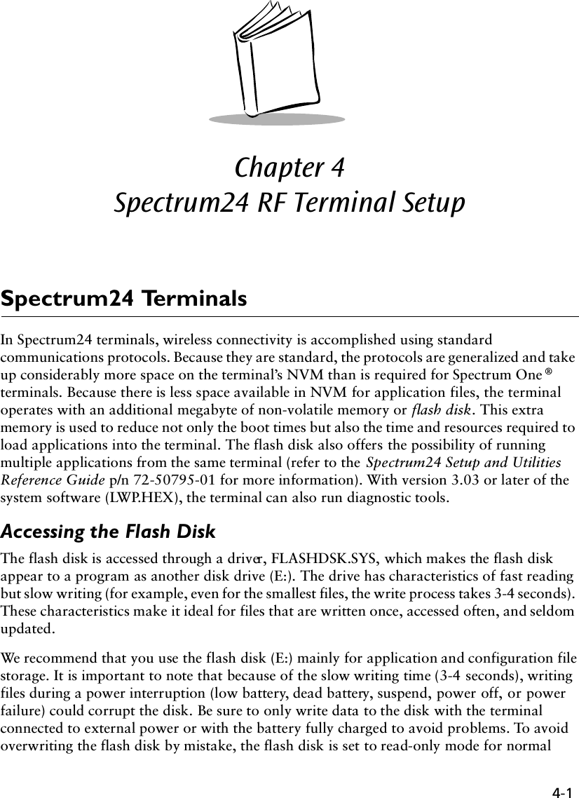 4-1Chapter 4  Spectrum24 RF Terminal SetupSpectrum24 TerminalsIn Spectrum24 terminals, wireless connectivity is accomplished using standard communications protocols. Because they are standard, the protocols are generalized and take up considerably more space on the terminal’s NVM than is required for Spectrum One ® terminals. Because there is less space available in NVM for application files, the terminal operates with an additional megabyte of non-volatile memory or flash disk. This extra memory is used to reduce not only the boot times but also the time and resources required to load applications into the terminal. The flash disk also offers the possibility of running multiple applications from the same terminal (refer to the Spectrum24 Setup and Utilities Reference Guide p/n 72-50795-01 for more information). With version 3.03 or later of the system software (LWP.HEX), the terminal can also run diagnostic tools.Accessing the Flash DiskThe flash disk is accessed through a driver, FLASHDSK.SYS, which makes the flash disk appear to a program as another disk drive (E:). The drive has characteristics of fast reading but slow writing (for example, even for the smallest files, the write process takes 3-4 seconds). These characteristics make it ideal for files that are written once, accessed often, and seldom updated. We recommend that you use the flash disk (E:) mainly for application and configuration file storage. It is important to note that because of the slow writing time (3-4 seconds), writing files during a power interruption (low battery, dead battery, suspend, power off, or power failure) could corrupt the disk. Be sure to only write data to the disk with the terminal connected to external power or with the battery fully charged to avoid problems. To avoid overwriting the flash disk by mistake, the flash disk is set to read-only mode for normal 