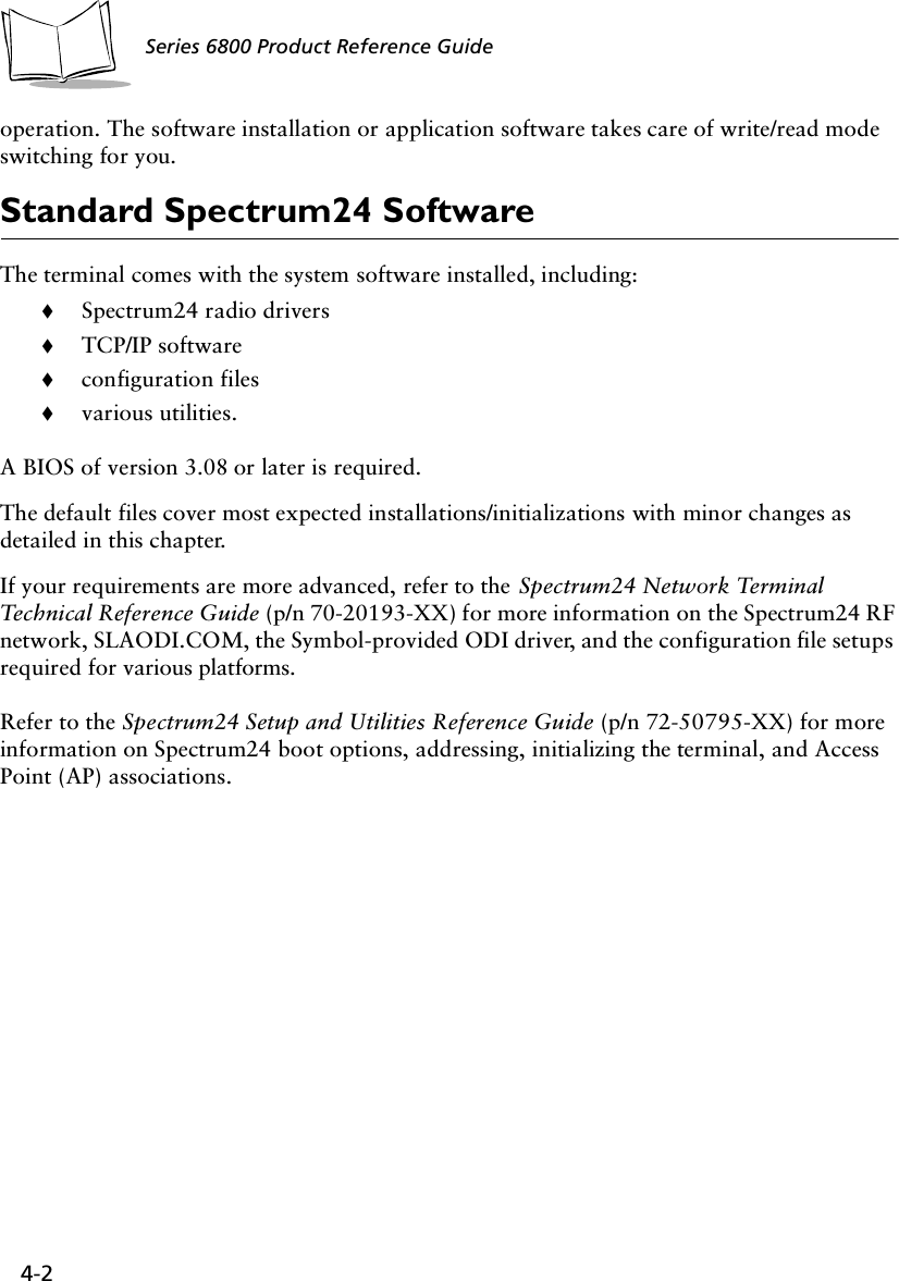 4-2Series 6800 Product Reference Guideoperation. The software installation or application software takes care of write/read mode switching for you.Standard Spectrum24 SoftwareThe terminal comes with the system software installed, including:!Spectrum24 radio drivers!TCP/IP software!configuration files!various utilities.A BIOS of version 3.08 or later is required.The default files cover most expected installations/initializations with minor changes as detailed in this chapter.If your requirements are more advanced, refer to the Spectrum24 Network Terminal Technical Reference Guide (p/n 70-20193-XX) for more information on the Spectrum24 RF network, SLAODI.COM, the Symbol-provided ODI driver, and the configuration file setups required for various platforms.Refer to the Spectrum24 Setup and Utilities Reference Guide (p/n 72-50795-XX) for more information on Spectrum24 boot options, addressing, initializing the terminal, and Access Point (AP) associations.