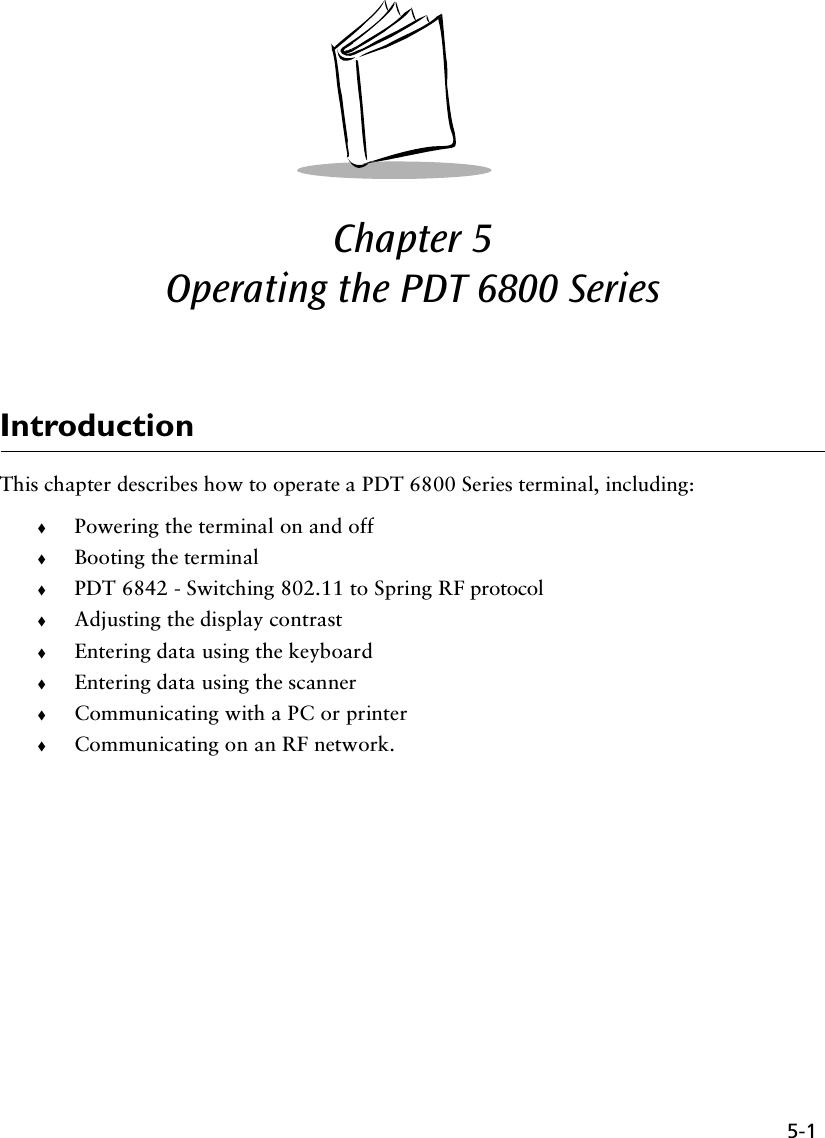 5-1Chapter 5  Operating the PDT 6800 SeriesIntroductionThis chapter describes how to operate a PDT 6800 Series terminal, including:!Powering the terminal on and off !Booting the terminal!PDT 6842 - Switching 802.11 to Spring RF protocol!Adjusting the display contrast!Entering data using the keyboard!Entering data using the scanner!Communicating with a PC or printer!Communicating on an RF network.