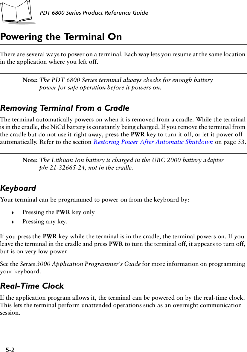 5-2PDT 6800 Series Product Reference GuidePowering the Terminal OnThere are several ways to power on a terminal. Each way lets you resume at the same location in the application where you left off.Note: The PDT 6800 Series terminal always checks for enough battery power for safe operation before it powers on.Removing Terminal From a CradleThe terminal automatically powers on when it is removed from a cradle. While the terminal is in the cradle, the NiCd battery is constantly being charged. If you remove the terminal from the cradle but do not use it right away, press the PWR key to turn it off, or let it power off automatically. Refer to the section Restoring Power After Automatic Shutdown on page 53.Note: The Lithium Ion battery is charged in the UBC 2000 battery adapter p/n 21-32665-24, not in the cradle.KeyboardYour terminal can be programmed to power on from the keyboard by:!Pressing the PWR key only!Pressing any key.If you press the PWR key while the terminal is in the cradle, the terminal powers on. If you leave the terminal in the cradle and press PWR to turn the terminal off, it appears to turn off, but is on very low power.See the Series 3000 Application Programmer&apos;s Guide for more information on programming your keyboard.Real-Time ClockIf the application program allows it, the terminal can be powered on by the real-time clock. This lets the terminal perform unattended operations such as an overnight communication session.