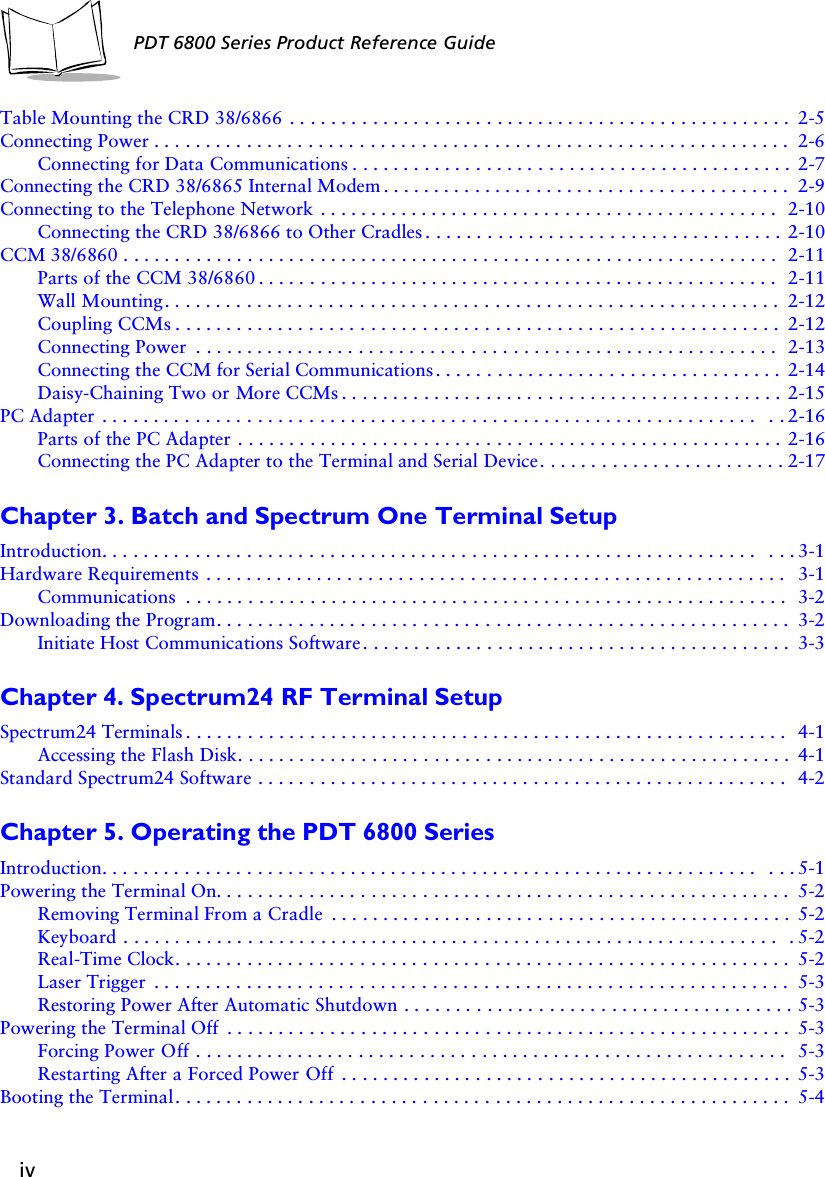 ivPDT 6800 Series Product Reference GuideTable Mounting the CRD 38/6866 . . . . . . . . . . . . . . . . . . . . . . . . . . . . . . . . . . . . . . . . . . . . . . . . .2-5Connecting Power . . . . . . . . . . . . . . . . . . . . . . . . . . . . . . . . . . . . . . . . . . . . . . . . . . . . . . . . . . . . . . 2-6Connecting for Data Communications . . . . . . . . . . . . . . . . . . . . . . . . . . . . . . . . . . . . . . . . . . . 2-7Connecting the CRD 38/6865 Internal Modem . . . . . . . . . . . . . . . . . . . . . . . . . . . . . . . . . . . . . . . . 2-9Connecting to the Telephone Network . . . . . . . . . . . . . . . . . . . . . . . . . . . . . . . . . . . . . . . . . . . . . 2-10Connecting the CRD 38/6866 to Other Cradles. . . . . . . . . . . . . . . . . . . . . . . . . . . . . . . . . . . 2-10CCM 38/6860 . . . . . . . . . . . . . . . . . . . . . . . . . . . . . . . . . . . . . . . . . . . . . . . . . . . . . . . . . . . . . . . . 2-11Parts of the CCM 38/6860 . . . . . . . . . . . . . . . . . . . . . . . . . . . . . . . . . . . . . . . . . . . . . . . . . . . 2-11Wall Mounting. . . . . . . . . . . . . . . . . . . . . . . . . . . . . . . . . . . . . . . . . . . . . . . . . . . . . . . . . . . . 2-12Coupling CCMs . . . . . . . . . . . . . . . . . . . . . . . . . . . . . . . . . . . . . . . . . . . . . . . . . . . . . . . . . . . 2-12Connecting Power  . . . . . . . . . . . . . . . . . . . . . . . . . . . . . . . . . . . . . . . . . . . . . . . . . . . . . . . . . 2-13Connecting the CCM for Serial Communications . . . . . . . . . . . . . . . . . . . . . . . . . . . . . . . . . . 2-14Daisy-Chaining Two or More CCMs . . . . . . . . . . . . . . . . . . . . . . . . . . . . . . . . . . . . . . . . . . . 2-15PC Adapter . . . . . . . . . . . . . . . . . . . . . . . . . . . . . . . . . . . . . . . . . . . . . . . . . . . . . . . . . . . . . . . .  . . 2-16Parts of the PC Adapter . . . . . . . . . . . . . . . . . . . . . . . . . . . . . . . . . . . . . . . . . . . . . . . . . . . . .2-16Connecting the PC Adapter to the Terminal and Serial Device. . . . . . . . . . . . . . . . . . . . . . . . 2-17Chapter 3. Batch and Spectrum One Terminal SetupIntroduction. . . . . . . . . . . . . . . . . . . . . . . . . . . . . . . . . . . . . . . . . . . . . . . . . . . . . . . . . . . . . . . .  . . . 3-1Hardware Requirements . . . . . . . . . . . . . . . . . . . . . . . . . . . . . . . . . . . . . . . . . . . . . . . . . . . . . . . . . 3-1Communications  . . . . . . . . . . . . . . . . . . . . . . . . . . . . . . . . . . . . . . . . . . . . . . . . . . . . . . . . . . . 3-2Downloading the Program. . . . . . . . . . . . . . . . . . . . . . . . . . . . . . . . . . . . . . . . . . . . . . . . . . . . . . . . 3-2Initiate Host Communications Software. . . . . . . . . . . . . . . . . . . . . . . . . . . . . . . . . . . . . . . . . . 3-3Chapter 4. Spectrum24 RF Terminal SetupSpectrum24 Terminals . . . . . . . . . . . . . . . . . . . . . . . . . . . . . . . . . . . . . . . . . . . . . . . . . . . . . . . . . . . 4-1Accessing the Flash Disk. . . . . . . . . . . . . . . . . . . . . . . . . . . . . . . . . . . . . . . . . . . . . . . . . . . . . . 4-1Standard Spectrum24 Software . . . . . . . . . . . . . . . . . . . . . . . . . . . . . . . . . . . . . . . . . . . . . . . . . . . . 4-2Chapter 5. Operating the PDT 6800 SeriesIntroduction. . . . . . . . . . . . . . . . . . . . . . . . . . . . . . . . . . . . . . . . . . . . . . . . . . . . . . . . . . . . . . . .  . . . 5-1Powering the Terminal On. . . . . . . . . . . . . . . . . . . . . . . . . . . . . . . . . . . . . . . . . . . . . . . . . . . . . . . . 5-2Removing Terminal From a Cradle  . . . . . . . . . . . . . . . . . . . . . . . . . . . . . . . . . . . . . . . . . . . . . 5-2Keyboard . . . . . . . . . . . . . . . . . . . . . . . . . . . . . . . . . . . . . . . . . . . . . . . . . . . . . . . . . . . . . . . .  . 5-2Real-Time Clock. . . . . . . . . . . . . . . . . . . . . . . . . . . . . . . . . . . . . . . . . . . . . . . . . . . . . . . . . . . . 5-2Laser Trigger  . . . . . . . . . . . . . . . . . . . . . . . . . . . . . . . . . . . . . . . . . . . . . . . . . . . . . . . . . . . . . . 5-3Restoring Power After Automatic Shutdown . . . . . . . . . . . . . . . . . . . . . . . . . . . . . . . . . . . . . . 5-3Powering the Terminal Off  . . . . . . . . . . . . . . . . . . . . . . . . . . . . . . . . . . . . . . . . . . . . . . . . . . . . . . . 5-3Forcing Power Off . . . . . . . . . . . . . . . . . . . . . . . . . . . . . . . . . . . . . . . . . . . . . . . . . . . . . . . . . . 5-3Restarting After a Forced Power Off  . . . . . . . . . . . . . . . . . . . . . . . . . . . . . . . . . . . . . . . . . . . . 5-3Booting the Terminal. . . . . . . . . . . . . . . . . . . . . . . . . . . . . . . . . . . . . . . . . . . . . . . . . . . . . . . . . . . . 5-4