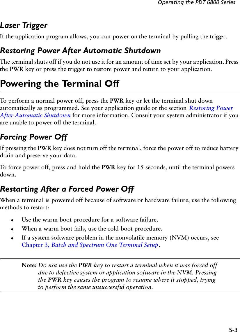 5-3Operating the PDT 6800 SeriesLaser TriggerIf the application program allows, you can power on the terminal by pulling the trigger.Restoring Power After Automatic ShutdownThe terminal shuts off if you do not use it for an amount of time set by your application. Press the PWR key or press the trigger to restore power and return to your application.Powering the Terminal OffTo perform a normal power off, press the PWR key or let the terminal shut down automatically as programmed. See your application guide or the section  Restoring Power After Automatic Shutdown for more information. Consult your system administrator if you are unable to power off the terminal.Forcing Power OffIf pressing the PWR key does not turn off the terminal, force the power off to reduce battery drain and preserve your data.To force power off, press and hold the PWR key for 15 seconds, until the terminal powers down.Restarting After a Forced Power OffWhen a terminal is powered off because of software or hardware failure, use the following methods to restart:!Use the warm-boot procedure for a software failure.!When a warm boot fails, use the cold-boot procedure.!If a system software problem in the nonvolatile memory (NVM) occurs, see Chapter 3, Batch and Spectrum One Terminal Setup.Note: Do not use the PWR key to restart a terminal when it was forced off due to defective system or application software in the NVM. Pressing the PWR key causes the program to resume where it stopped, trying to perform the same unsuccessful operation.