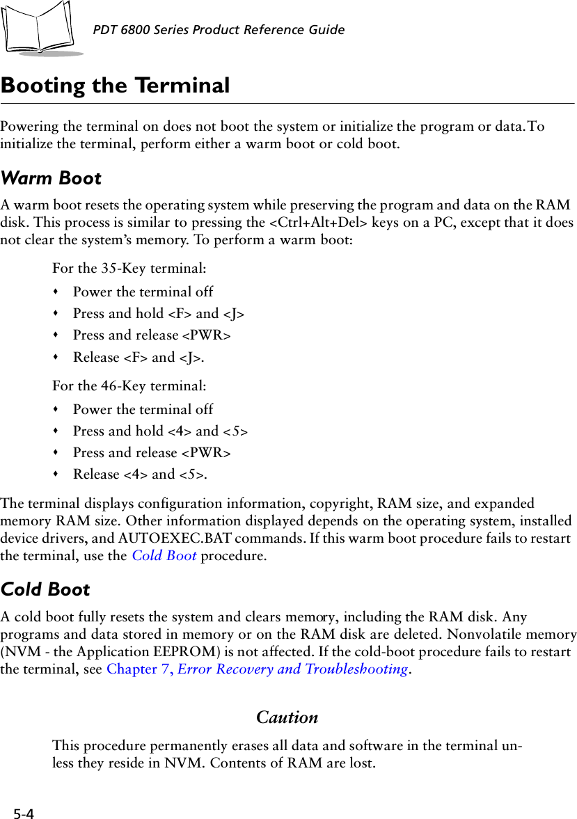 5-4PDT 6800 Series Product Reference GuideBooting the TerminalPowering the terminal on does not boot the system or initialize the program or data. To initialize the terminal, perform either a warm boot or cold boot.Warm BootA warm boot resets the operating system while preserving the program and data on the RAM disk. This process is similar to pressing the &lt;Ctrl+Alt+Del&gt; keys on a PC, except that it does not clear the system’s memory. To perform a warm boot:For the 35-Key terminal:&quot;Power the terminal off&quot;Press and hold &lt;F&gt; and &lt;J&gt;&quot;Press and release &lt;PWR&gt;&quot;Release &lt;F&gt; and &lt;J&gt;.For the 46-Key terminal:&quot;Power the terminal off&quot;Press and hold &lt;4&gt; and &lt;5&gt;&quot;Press and release &lt;PWR&gt;&quot;Release &lt;4&gt; and &lt;5&gt;.The terminal displays configuration information, copyright, RAM size, and expanded memory RAM size. Other information displayed depends on the operating system, installed device drivers, and AUTOEXEC.BAT commands. If this warm boot procedure fails to restart the terminal, use the Cold Boot procedure.Cold BootA cold boot fully resets the system and clears memory, including the RAM disk. Any programs and data stored in memory or on the RAM disk are deleted. Nonvolatile memory (NVM - the Application EEPROM) is not affected. If the cold-boot procedure fails to restart the terminal, see Chapter 7, Error Recovery and Troubleshooting.CautionThis procedure permanently erases all data and software in the terminal un-less they reside in NVM. Contents of RAM are lost.