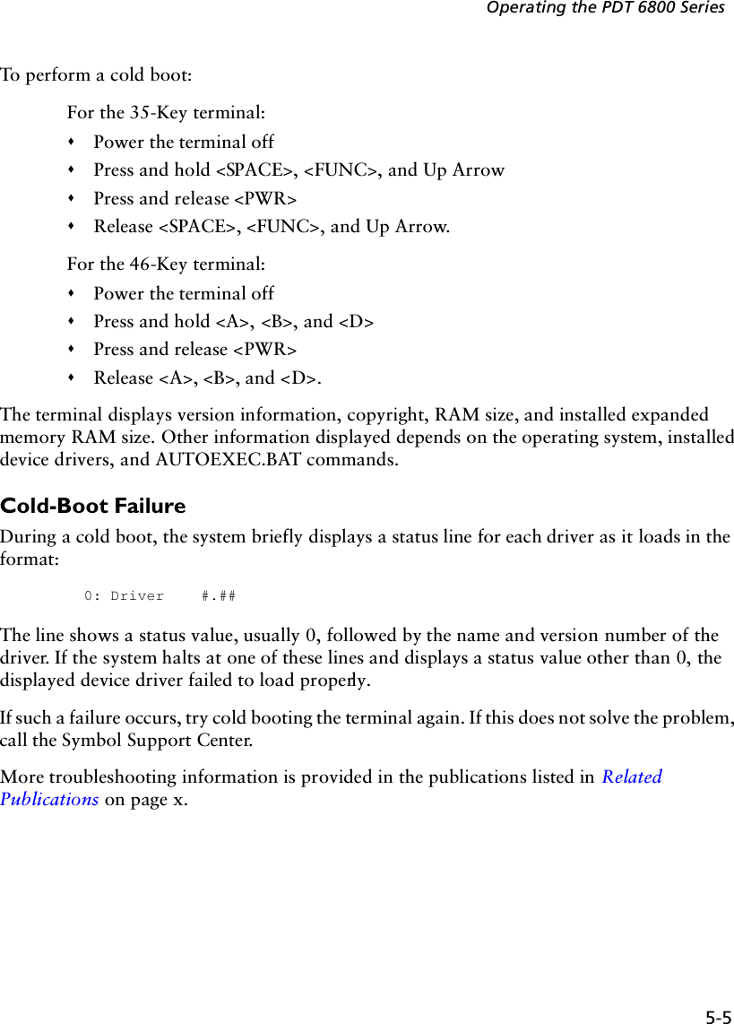 5-5Operating the PDT 6800 SeriesTo perform a cold boot:For the 35-Key terminal:&quot;Power the terminal off&quot;Press and hold &lt;SPACE&gt;, &lt;FUNC&gt;, and Up Arrow&quot;Press and release &lt;PWR&gt;&quot;Release &lt;SPACE&gt;, &lt;FUNC&gt;, and Up Arrow.For the 46-Key terminal:&quot;Power the terminal off&quot;Press and hold &lt;A&gt;, &lt;B&gt;, and &lt;D&gt;&quot;Press and release &lt;PWR&gt;&quot;Release &lt;A&gt;, &lt;B&gt;, and &lt;D&gt;.The terminal displays version information, copyright, RAM size, and installed expanded memory RAM size. Other information displayed depends on the operating system, installed device drivers, and AUTOEXEC.BAT commands.Cold-Boot FailureDuring a cold boot, the system briefly displays a status line for each driver as it loads in the format:0: Driver #.##The line shows a status value, usually 0, followed by the name and version number of the driver. If the system halts at one of these lines and displays a status value other than 0, the displayed device driver failed to load properly. If such a failure occurs, try cold booting the terminal again. If this does not solve the problem, call the Symbol Support Center.More troubleshooting information is provided in the publications listed in Related Publications on page x.