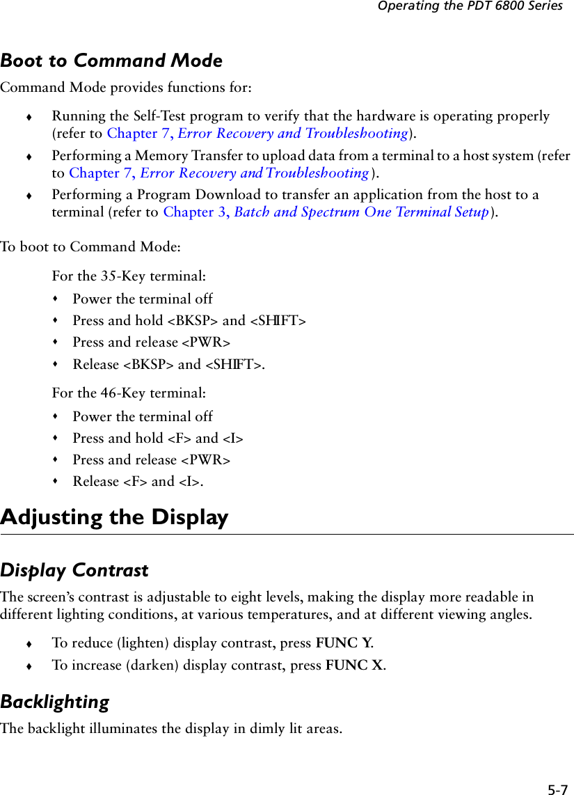5-7Operating the PDT 6800 SeriesBoot to Command ModeCommand Mode provides functions for:!Running the Self-Test program to verify that the hardware is operating properly (refer to Chapter 7, Error Recovery and Troubleshooting).!Performing a Memory Transfer to upload data from a terminal to a host system (refer to Chapter 7, Error Recovery and Troubleshooting ).!Performing a Program Download to transfer an application from the host to a terminal (refer to Chapter 3, Batch and Spectrum One Terminal Setup).To boot to Command Mode:For the 35-Key terminal:&quot;Power the terminal off&quot;Press and hold &lt;BKSP&gt; and &lt;SHIFT&gt;&quot;Press and release &lt;PWR&gt;&quot;Release &lt;BKSP&gt; and &lt;SHIFT&gt;.For the 46-Key terminal:&quot;Power the terminal off&quot;Press and hold &lt;F&gt; and &lt;I&gt;&quot;Press and release &lt;PWR&gt;&quot;Release &lt;F&gt; and &lt;I&gt;.Adjusting the DisplayDisplay ContrastThe screen’s contrast is adjustable to eight levels, making the display more readable in different lighting conditions, at various temperatures, and at different viewing angles.!To reduce (lighten) display contrast, press FUNC Y. !To increase (darken) display contrast, press FUNC X.BacklightingThe backlight illuminates the display in dimly lit areas.