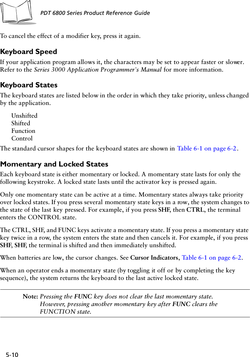 5-10PDT 6800 Series Product Reference GuideTo cancel the effect of a modifier key, press it again.Keyboard SpeedIf your application program allows it, the characters may be set to appear faster or slower. Refer to the Series 3000 Application Programmer&apos;s Manual for more information.Keyboard StatesThe keyboard states are listed below in the order in which they take priority, unless changed by the application.UnshiftedShiftedFunctionControlThe standard cursor shapes for the keyboard states are shown in Table 6-1 on page 6-2.Momentary and Locked StatesEach keyboard state is either momentary or locked. A momentary state lasts for only the following keystroke. A locked state lasts until the activator key is pressed again.Only one momentary state can be active at a time. Momentary states always take priority over locked states. If you press several momentary state keys in a row, the system changes to the state of the last key pressed. For example, if you press SHF, then CTRL, the terminal enters the CONTROL state.The CTRL, SHF, and FUNC keys activate a momentary state. If you press a momentary state key twice in a row, the system enters the state and then cancels it. For example, if you press SHF, SHF, the terminal is shifted and then immediately unshifted.When batteries are low, the cursor changes. See Cursor Indicators, Table 6-1 on page 6-2.When an operator ends a momentary state (by toggling it off or by completing the key sequence), the system returns the keyboard to the last active locked state.Note: Pressing the FUNC key does not clear the last momentary state. However, pressing another momentary key after FUNC clears the FUNCTION state.