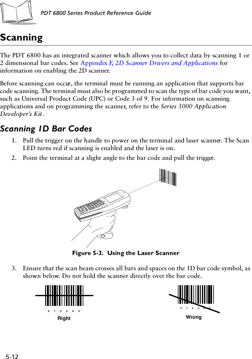 5-12PDT 6800 Series Product Reference GuideScanningThe PDT 6800 has an integrated scanner which allows you to collect data by scanning 1 or 2 dimensional bar codes. See Appendix F, 2D Scanner Drivers and Applications for information on enabling the 2D scanner.Before scanning can occur, the terminal must be running an application that supports bar code scanning. The terminal must also be programmed to scan the type of bar code you want, such as Universal Product Code (UPC) or Code 3 of 9. For information on scanning applications and on programming the scanner, refer to the Series 3000 Application Developer’s Kit.Scanning 1D Bar Codes1. Pull the trigger on the handle to power on the terminal and laser scanner. The Scan LED turns red if scanning is enabled and the laser is on.2. Point the terminal at a slight angle to the bar code and pull the trigger. Figure 5-3.  Using the Laser Scanner3. Ensure that the scan beam crosses all bars and spaces on the 1D bar code symbol, as shown below. Do not hold the scanner directly over the bar code.Right Wrong