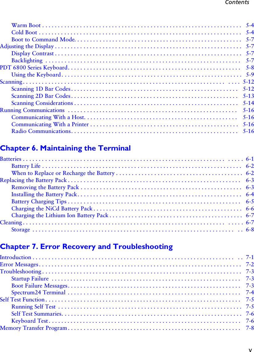 vContentsWarm Boot . . . . . . . . . . . . . . . . . . . . . . . . . . . . . . . . . . . . . . . . . . . . . . . . . . . . . . . . . . . . . . .  5-4Cold Boot . . . . . . . . . . . . . . . . . . . . . . . . . . . . . . . . . . . . . . . . . . . . . . . . . . . . . . . . . . . . . . . .   5-4Boot to Command Mode. . . . . . . . . . . . . . . . . . . . . . . . . . . . . . . . . . . . . . . . . . . . . . . . . . . . .  5-7Adjusting the Display . . . . . . . . . . . . . . . . . . . . . . . . . . . . . . . . . . . . . . . . . . . . . . . . . . . . . . . . . . .  5-7Display Contrast . . . . . . . . . . . . . . . . . . . . . . . . . . . . . . . . . . . . . . . . . . . . . . . . . . . . . . . . . . .  5-7Backlighting  . . . . . . . . . . . . . . . . . . . . . . . . . . . . . . . . . . . . . . . . . . . . . . . . . . . . . . . . . . . . . .  5-7PDT 6800 Series Keyboard. . . . . . . . . . . . . . . . . . . . . . . . . . . . . . . . . . . . . . . . . . . . . . . . . . . . . . .  5-8Using the Keyboard . . . . . . . . . . . . . . . . . . . . . . . . . . . . . . . . . . . . . . . . . . . . . . . . . . . . . . . . .  5-9Scanning . . . . . . . . . . . . . . . . . . . . . . . . . . . . . . . . . . . . . . . . . . . . . . . . . . . . . . . . . . . . . . . .  . . . .  5-12Scanning 1D Bar Codes . . . . . . . . . . . . . . . . . . . . . . . . . . . . . . . . . . . . . . . . . . . . . . . . . . . . .  5-12Scanning 2D Bar Codes . . . . . . . . . . . . . . . . . . . . . . . . . . . . . . . . . . . . . . . . . . . . . . . . . . . . .  5-13Scanning Considerations . . . . . . . . . . . . . . . . . . . . . . . . . . . . . . . . . . . . . . . . . . . . . . . . . . . .  5-14Running Communications  . . . . . . . . . . . . . . . . . . . . . . . . . . . . . . . . . . . . . . . . . . . . . . . . . . . . . .  5-16Communicating With a Host. . . . . . . . . . . . . . . . . . . . . . . . . . . . . . . . . . . . . . . . . . . . . . . . .  5-16Communicating With a Printer . . . . . . . . . . . . . . . . . . . . . . . . . . . . . . . . . . . . . . . . . . . . . . .  5-16Radio Communications. . . . . . . . . . . . . . . . . . . . . . . . . . . . . . . . . . . . . . . . . . . . . . . . . . . . .  5-16Chapter 6. Maintaining the TerminalBatteries . . . . . . . . . . . . . . . . . . . . . . . . . . . . . . . . . . . . . . . . . . . . . . . . . . . . . . . . . . . . . . . .  . . . . .  6-1Battery Life . . . . . . . . . . . . . . . . . . . . . . . . . . . . . . . . . . . . . . . . . . . . . . . . . . . . . . . . . . . . . . .  6-2When to Replace or Recharge the Battery . . . . . . . . . . . . . . . . . . . . . . . . . . . . . . . . . . . . . . . .  6-2Replacing the Battery Pack . . . . . . . . . . . . . . . . . . . . . . . . . . . . . . . . . . . . . . . . . . . . . . . . . . . . . . .  6-3Removing the Battery Pack . . . . . . . . . . . . . . . . . . . . . . . . . . . . . . . . . . . . . . . . . . . . . . . . . . . 6-3Installing the Battery Pack. . . . . . . . . . . . . . . . . . . . . . . . . . . . . . . . . . . . . . . . . . . . . . . . . . . .  6-4Battery Charging Tips . . . . . . . . . . . . . . . . . . . . . . . . . . . . . . . . . . . . . . . . . . . . . . . . . . . . . . .  6-5Charging the NiCd Battery Pack . . . . . . . . . . . . . . . . . . . . . . . . . . . . . . . . . . . . . . . . . . . . . . .  6-6Charging the Lithium Ion Battery Pack . . . . . . . . . . . . . . . . . . . . . . . . . . . . . . . . . . . . . . . . . .  6-7Cleaning . . . . . . . . . . . . . . . . . . . . . . . . . . . . . . . . . . . . . . . . . . . . . . . . . . . . . . . . . . . . . . . .  . . . . .  6-7Storage  . . . . . . . . . . . . . . . . . . . . . . . . . . . . . . . . . . . . . . . . . . . . . . . . . . . . . . . . . . . . . . . .  . .  6-8Chapter 7. Error Recovery and TroubleshootingIntroduction . . . . . . . . . . . . . . . . . . . . . . . . . . . . . . . . . . . . . . . . . . . . . . . . . . . . . . . . . . . . . . . .  . .  7-1Error Messages . . . . . . . . . . . . . . . . . . . . . . . . . . . . . . . . . . . . . . . . . . . . . . . . . . . . . . . . . . . . . . . .  7-2Troubleshooting . . . . . . . . . . . . . . . . . . . . . . . . . . . . . . . . . . . . . . . . . . . . . . . . . . . . . . . . . . . . . . .  7-3Startup Failure  . . . . . . . . . . . . . . . . . . . . . . . . . . . . . . . . . . . . . . . . . . . . . . . . . . . . . . . . . . . .  7-3Boot Failure Messages. . . . . . . . . . . . . . . . . . . . . . . . . . . . . . . . . . . . . . . . . . . . . . . . . . . . . . .  7-3Spectrum24 Terminal  . . . . . . . . . . . . . . . . . . . . . . . . . . . . . . . . . . . . . . . . . . . . . . . . . . . . . . .  7-4Self Test Function . . . . . . . . . . . . . . . . . . . . . . . . . . . . . . . . . . . . . . . . . . . . . . . . . . . . . . . . . . . . . .  7-5Running Self Test  . . . . . . . . . . . . . . . . . . . . . . . . . . . . . . . . . . . . . . . . . . . . . . . . . . . . . . . . . .  7-5Self Test Summaries. . . . . . . . . . . . . . . . . . . . . . . . . . . . . . . . . . . . . . . . . . . . . . . . . . . . . . . . .  7-6Keyboard Test . . . . . . . . . . . . . . . . . . . . . . . . . . . . . . . . . . . . . . . . . . . . . . . . . . . . . . . . . . . . .  7-6Memory Transfer Program . . . . . . . . . . . . . . . . . . . . . . . . . . . . . . . . . . . . . . . . . . . . . . . . . . . . . . .  7-8