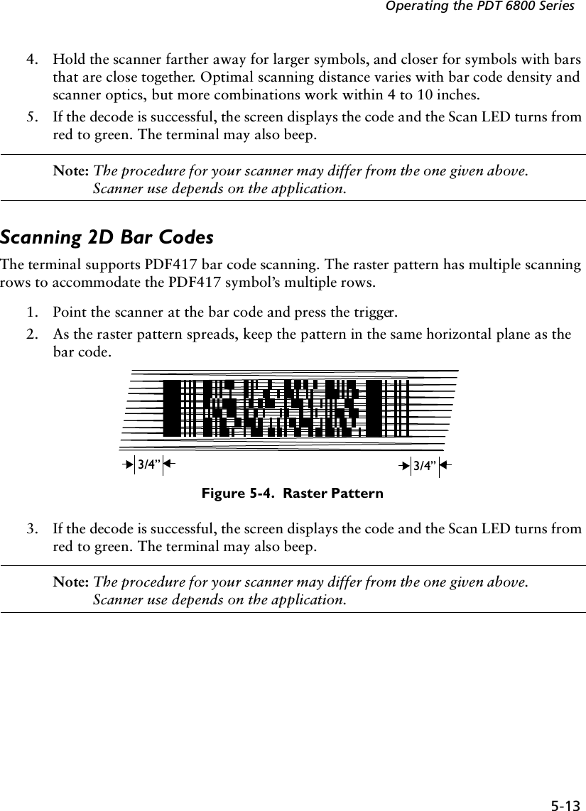 5-13Operating the PDT 6800 Series4. Hold the scanner farther away for larger symbols, and closer for symbols with bars that are close together. Optimal scanning distance varies with bar code density and scanner optics, but more combinations work within 4 to 10 inches. 5. If the decode is successful, the screen displays the code and the Scan LED turns from red to green. The terminal may also beep.Note: The procedure for your scanner may differ from the one given above. Scanner use depends on the application.Scanning 2D Bar CodesThe terminal supports PDF417 bar code scanning. The raster pattern has multiple scanning rows to accommodate the PDF417 symbol’s multiple rows.1. Point the scanner at the bar code and press the trigger.2. As the raster pattern spreads, keep the pattern in the same horizontal plane as the bar code.Figure 5-4.  Raster Pattern3. If the decode is successful, the screen displays the code and the Scan LED turns from red to green. The terminal may also beep.Note: The procedure for your scanner may differ from the one given above. Scanner use depends on the application.3/4”3/4”