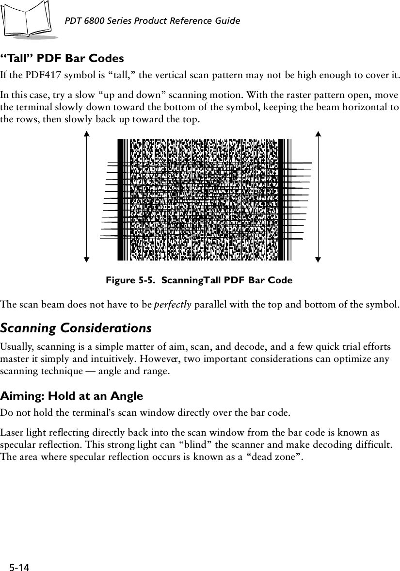 5-14PDT 6800 Series Product Reference Guide“Tall” PDF Bar CodesIf the PDF417 symbol is “tall,” the vertical scan pattern may not be high enough to cover it.In this case, try a slow “up and down” scanning motion. With the raster pattern open, move the terminal slowly down toward the bottom of the symbol, keeping the beam horizontal to the rows, then slowly back up toward the top. Figure 5-5.  Scanning Tall PDF Bar CodeThe scan beam does not have to be perfectly parallel with the top and bottom of the symbol.Scanning ConsiderationsUsually, scanning is a simple matter of aim, scan, and decode, and a few quick trial efforts master it simply and intuitively. However, two important considerations can optimize any scanning technique — angle and range.Aiming: Hold at an AngleDo not hold the terminal’s scan window directly over the bar code.Laser light reflecting directly back into the scan window from the bar code is known as specular reflection. This strong light can “blind” the scanner and make decoding difficult. The area where specular reflection occurs is known as a “dead zone”.