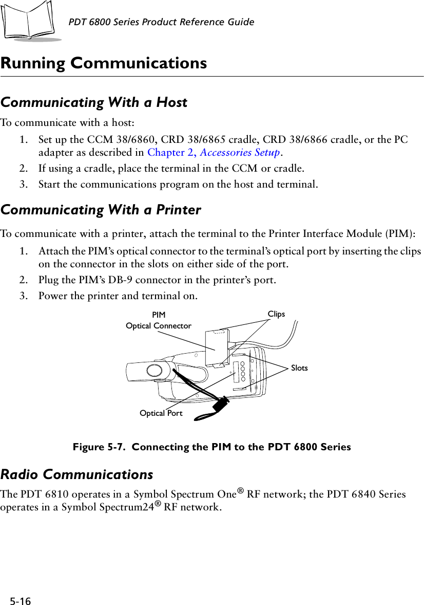 5-16PDT 6800 Series Product Reference GuideRunning CommunicationsCommunicating With a HostTo communicate with a host:1. Set up the CCM 38/6860, CRD 38/6865 cradle, CRD 38/6866 cradle, or the PC adapter as described in Chapter 2, Accessories Setup. 2. If using a cradle, place the terminal in the CCM or cradle.3. Start the communications program on the host and terminal.Communicating With a PrinterTo communicate with a printer, attach the terminal to the Printer Interface Module (PIM):1. Attach the PIM’s optical connector to the terminal’s optical port by inserting the clips on the connector in the slots on either side of the port.2. Plug the PIM’s DB-9 connector in the printer’s port.3. Power the printer and terminal on.Figure 5-7.  Connecting the PIM to the PDT 6800 SeriesRadio CommunicationsThe PDT 6810 operates in a Symbol Spectrum One® RF network; the PDT 6840 Series operates in a Symbol Spectrum24® RF network. PIMOptical ConnectorClipsSlotsOptical Port