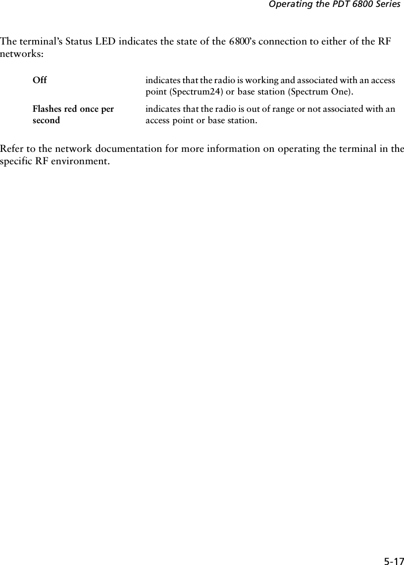 5-17Operating the PDT 6800 SeriesThe terminal’s Status LED indicates the state of the 6800’s connection to either of the RF networks:Refer to the network documentation for more information on operating the terminal in the specific RF environment. Off indicates that the radio is working and associated with an access point (Spectrum24) or base station (Spectrum One).Flashes red once per secondindicates that the radio is out of range or not associated with an access point or base station. 