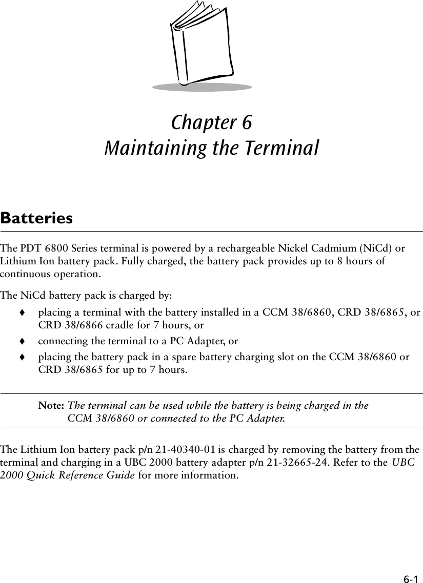6-1Chapter 6  Maintaining the Terminal BatteriesThe PDT 6800 Series terminal is powered by a rechargeable Nickel Cadmium (NiCd) or Lithium Ion battery pack. Fully charged, the battery pack provides up to 8 hours of continuous operation.The NiCd battery pack is charged by:!placing a terminal with the battery installed in a CCM 38/6860, CRD 38/6865, or CRD 38/6866 cradle for 7 hours, or!connecting the terminal to a PC Adapter, or!placing the battery pack in a spare battery charging slot on the CCM 38/6860 or CRD 38/6865 for up to 7 hours.Note: The terminal can be used while the battery is being charged in the CCM 38/6860 or connected to the PC Adapter.The Lithium Ion battery pack p/n 21-40340-01 is charged by removing the battery from the terminal and charging in a UBC 2000 battery adapter p/n 21-32665-24. Refer to the UBC 2000 Quick Reference Guide for more information.